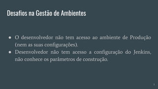 Desafios na Gestão de Ambientes
● O desenvolvedor não tem acesso ao ambiente de Produção
(nem as suas configurações).
● Desenvolvedor não tem acesso a configuração do Jenkins,
não conhece os parâmetros de construção.
5
 