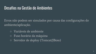 Desafios na Gestão de Ambientes
Erros não podem ser simulados por causa das configurações do
ambiente/aplicação.
○ Variáveis de ambiente
○ Fuso horário da máquina
○ Servidor de deploy (Tomcat/JBoss)
6
 