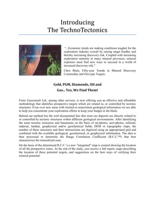 Introducing
The TechnoTectonics
“...Economic trends are making conditions tougher for the
exploration industry overall by raising target hurdles and
thereby increasing discovery risk. Coupled with increasing
exploration maturity in many mineral provinces, mineral
explorers must find new ways to succeed in a world of
increased discovery risk.”
Chris Blain, Fifty-year Trends in Mineral Discovery
Commodity and Ore-type Targets.
Gold, PGM, Diamonds, Oil and
Gas... Yes, We Find Them!
Fenix Geoconsult Ltd., among other services, is now offering you an effective and affordable
methodology that identifies prospective targets which are related to, or controlled by tectonic
structures. Even over new areas with limited or nonexistent geological information we are able
to help you concentrate your exploration efforts to keep your budget in the black.
Behind our method lies the well documented fact that most ore deposits are directly related to
or controlled by tectonic structures within different geological environments. After identifying
the main tectonic structures and lineaments on the basis of sat-photos, aero-photos, infrared,
radarsat, landsat, geophysical and/or geochemical fields, DEM or topographic maps, the
number of these structures and their intersections are digitized using an appropriated grid and
combined with the available geological, geochemical, or geophysical information. The data is
then processed to determine the Range Correlation Coefficient (R.C.C.™) that best
characterizes the mineralized zone.
On the basis of the determined R.C.C.’s a new “integrated” map is created showing the location
of all the prospective zones. At the end of the study, you receive a full report, maps describing
the location of these potential targets, and suggestions on the best ways of verifying their
mineral potential.
 