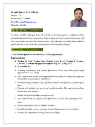 K. SARFRAZ NAWAZ [M.B.A]
Sharjah, UAE
Mobile +971-554366863
Email Id: sarfraz410@gmail.com
Skype id: sarfrazdxb
To attain a suitable, challenging & growth-oriented position in an aggressive and professionally
managed organization having an operation that provides a motivating work environment as well
as an opportunity for career development where I can contribute my qualifications, skills &
experiences and to excel with them by serving with utmost sincerity & integrity.
A result-oriented professional with over 5 years of experience in:
UAE Experience:
 Worked for NMC Trading (New Medical Centre L.L.C) Sharjah & Northern
Emirates, as a Medical Representative (From Aug 2011 to Aug 2015)
 Accountable for:
• Arranging appointments with doctors, pharmacists which may include pre-arranged
appointments or cold calling
• Plan, organize and execute product presentation to doctors and pharmacists regarding
the use of the product, features and benefits.
• Promote Company’s brand & make products available at the pharmacy & Booking the
orders.
• Planning work schedules and weekly and monthly timetables. This may involve working
with the area sales manager
• Analyze sales statistics and prepare sales reports.
• To coordinate with the assigned sales representative to achieve the planned purchase
orders.
• Monitoring competitor activity and their products.
• Regularly attending company meetings, technical data presentations and briefings.
• Reaching (and if possible exceeding) annual sales targets.
CAREER OBJECTIVESCAREER OBJECTIVES
WORK EXPERIENCEWORK EXPERIENCE
 