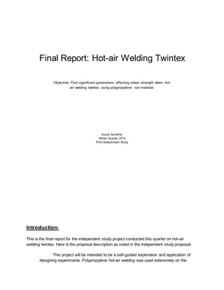 Final Report: Hot-air Welding Twintex
Objective: Find significant parameters affecting shear strength when hot-
air welding twintex using polypropylene rod material.
Austin Scheffer
Winter Quarter 2014
ITVD Independant Study
Introduction:
This is the final report for the independent study project conducted this quarter on hot-air
welding twintex. Here is the proposal description as noted in the independent study proposal.
This project will be intended to be a self-guided exploration and application of
designing experiments. Polypropylene hot-air welding was used extensively on the
 