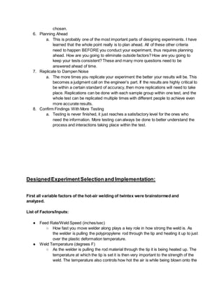 chosen.
6. Planning Ahead
a. This is probably one of the most important parts of designing experiments. I have
learned that the whole point really is to plan ahead. All of these other criteria
need to happen BEFORE you conduct your experiment, thus requires planning
ahead. How are you going to eliminate outside factors? How are you going to
keep your tests consistent? These and many more questions need to be
answered ahead of time.
7. Replicate to Dampen Noise
a. The more times you replicate your experiment the better your results will be. This
becomes a judgment call on the engineer’s part. If the results are highly critical to
be within a certain standard of accuracy, then more replications will need to take
place. Replications can be done with each sample group within one test, and the
whole test can be replicated multiple times with different people to achieve even
more accurate results.
8. Confirm Findings With More Testing
a. Testing is never finished, it just reaches a satisfactory level for the ones who
need the information. More testing can always be done to better understand the
process and interactions taking place within the test.
DesignedExperimentSelectionand Implementation:
First all variable factors of the hot-air welding of twintex were brainstormed and
analyzed.
List of Factors/Inputs:
● Feed Rate/Weld Speed (inches/sec)
○ How fast you move welder along plays a key role in how strong the weld is. As
the welder is pulling the polypropylene rod through the tip and heating it up to just
over the plastic deformation temperature.
● Weld Temperature (degrees F)
○ As the welder is pulling the rod material through the tip it is being heated up. The
temperature at which the tip is set it is then very important to the strength of the
weld. The temperature also controls how hot the air is while being blown onto the
 