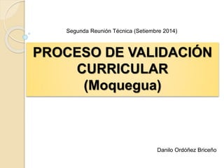 Segunda Reunión Técnica (Setiembre 2014) 
PROCESO DE VALIDACIÓN 
CURRICULAR 
(Moquegua) 
Danilo Ordóñez Briceño 
 