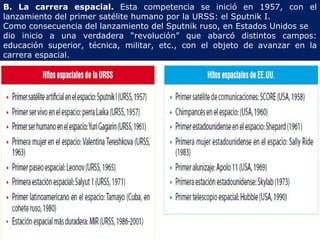 B. La carrera espacial. Esta competencia se inició en 1957, con el lanzamiento del primer satélite humano por la URSS: el Sputnik I. Como consecuencia del lanzamiento del Sputnik ruso, en Estados Unidos se dio inicio a una verdadera “revolución” que abarcó distintos campos: educación superior, técnica, militar, etc., con el objeto de avanzar en la carrera espacial.