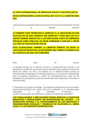 EL PACTO INTERNACIONAL DE DERECHOS CIVILES Y POLÍTICOS (ART:8).
ESTÁS DISPOSICIONES LE DAN UN SITIAL MUY ALTO A LA LIBERTAD SIND
ICAL
¿Qué acciones propondría Usted para promover el derecho de asociación sindical
y la libertad sindical?
LO PRIMERO PARA PROMOVER EL DERECHO A LA ASOCIACIÓN ES DAR
PLATICAS DE EN QUÉ CONSISTE ESE DERECHO Y PARA QUÉ LES VA A
SERVIR FORMAR SINDICATOS A LOS EMPLEADOS TANTO DE EMPRESAS
PRIVADAS COMO PÚBLICAS, ES DECIR COMENZAR A EDUCAR Y CREAR
CULTURA DE PARTICIPACIÓN SOCIAL
ESTO GLOBALIZARÍA TAMBIÉN LA LIBERTAD SINDICAL ES DECIR LA
CAPACIDAD DE RESPETAR LAS DECISIONES QUE TOMEN LOS SINDICATOS
EN FAVOR DE LOS QUE LOS COMPONEN
Para tener en cuenta:
La libertad sindical es un derecho humano y fundamental que permite a los
trabajadores la defensa y promoción de sus derechos para asegurar condiciones
dignas de salario, de vida y de trabajo. Es un derecho humano porque es
consustancial a la dignidad en el trabajo y porque es una condición indispensable
para el progreso económico y social. Su incumplimiento por parte de los
empleadores y del gobierno puede ser denunciado ante organismos nacionales e
internacionales.
5. Resuelve con el grupo de trabajo las siguientes preguntas con el documento:
Organización Sindical y los vídeos “Qué es un sindicato 1 y 2” Socializa estas
respuestas y las anteriores en plenaria.
¿Cuál es el panorama de Colombia en cuanto a los Derechos sindicales?
LOS TRABAJADORES Y EMPLEADORES TIENEN DERECHO A CONSTITUIR
SINDICATOS O ASOCIACIONES, SIN INTERVENCIÓN DEL ESTADO. ... LA
ESTRUCTURA INTERNA Y EL FUNCIONAMIENTO DE LOS SINDICATOS Y
ORGANIZACIONES SOCIALES Y GREMIALES SE SUJETARÁN AL ORDEN
LEGAL Y A LOS PRINCIPIOS DEMOCRÁTICOS.
Descargado por JONATHAN MESTIZO (jonathanmestizocaro@gmail.com)
lOMoARcPSD|778910
 