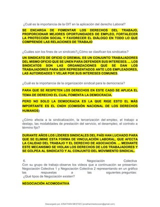 ¿Cuál es la importancia de la OIT en la aplicación del derecho Laboral?
SE ENCARGA DE FOMENTAR LOS DERECHOS DEL TRABAJO,
PROPORCIONAR MEJORES OPORTUNIDADES DE EMPLEO, FORTALECER
LA PROTECCIÓN SOCIAL Y FAVORECER EL DIÁLOGO EN TODO LO QUE
COMPRENDE LAS RELACIONES DE TRABAJO
¿Cuáles son los fines de un sindicato?¿Cómo se clasifican los sindicatos?
UN SINDICATO DE OFICIO O GREMIAL ES UN CONJUNTO TRABAJADORES
DEL MISMO OFICIO QUE SE UNEN PARA DEFENDER SUS INTERESES. ... LOS
SINDICATOS SON LAS ORGANIZACIONES QUE SE DAN LOS
TRABAJADORES PARA SER REPRESENTADOS ANTE LOS EMPLEADORES,
LAS AUTORIDADES Y VELAR POR SUS INTERESES COMUNES.
¿Cuál es la importancia de la organización sindical para la democracia?
PARA QUE SE RESPETEN LOS DERECHOS EN ESTE CASO SE APLICA EL
TEMA DE DERECHO EL CUAL FOMENTA LA DEMOCRACIA.
PERO NO SOLO LA DEMOCRACIA ES LA QUE RIGE ESTO EL MÁS
IMPORTANTE ES EL CNDH (COMISIÓN NACIONAL DE LOS DERECHOS
HUMANOS)
¿Cómo afecta a la sindicalización, la tercerización del empleo, el trabajo a
destajo, las modalidades de prestación del servicio, el desempleo, el contrato a
término fijo?
DURANTE AÑOS LOS LÍDERES SINDICALES DEL PAÍS HAN LUCHADO PARA
QUE SE ELIMINE ESTA FORMA DE VINCULACIÓN LABORAL, QUE AFECTA
LA CALIDAD DEL TRABAJO Y EL DERECHO DE ASOCIACIÓN. ... MEDIANTE
ESTE MECANISMO SE VIOLAN LOS DERECHOS DE LOS TRABAJADORES Y
SE GOLPEA AL SINDICATO Y AL CONJUNTO DEL MOVIMIENTO SINDICAL.
6. Negociación Colectiva
Con su grupo de trabajo observe los videos que a continuación se presentan:
Negociación Colectiva 1 y Negociación Colectiva 2 representando en un gráfico
las respuestas a las siguientes preguntas:
¿Qué tipos de Negociación existen?
NEGOCIACIÓN ACOMODATIVA
Descargado por JONATHAN MESTIZO (jonathanmestizocaro@gmail.com)
lOMoARcPSD|778910
 