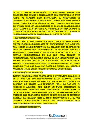 EN ESTE TIPO DE NEGOCIACIÓN, EL NEGOCIADOR ADOPTA UNA
CONDUCTA MÁS SUMISA Y CONCILIADORA CON RESPECTO A LA OTRA
PARTE. AL REALIZAR ESTA ESTRATEGIA, EL NEGOCIADOR ES
CONSCIENTE DE QUE NO SE OBTENDRÁN LOS MEJORES RESULTADOS A
CORTO PLAZO. EN ESTA TÉCNICA LO QUE PRIMA ES LA PACIENCIA,
ESPERANDO RECOGER LOS BENEFICIOS EN EL LARGO PLAZO. ES COMO
DEJAR GANAR A LA OTRA PARTE AL PRINCIPIO. SE UTILIZA CUANDO SE
DA IMPORTANCIA A LA RELACIÓN CON LA OTRA PARTE O CUANDO ES
NECESARIO GANARSE SU CONFIANZA CON VISTAS AL FUTURO.
– NEGOCIACIÓN COMPETITIVA
ES UN TIPO DE NEGOCIADOR AGRESIVA, DONDE EL INTERVINIENTE
ESPERA LOGRAR LA MAYOR PARTE DE LOS BENEFICIOS EN EL ACUERDO.
AQUÍ COBRA MENOS IMPORTANCIA LA RELACIÓN CON EL OPONENTE,
PUES LO FUNDAMENTAL ES OBTENER EL MEJOR RESULTADO. SALE
VICTORIOSO EL NEGOCIADOR, PERDIENDO LA OTRA PARTE. EXISTEN
CIERTAS CIRCUNSTANCIAS EN LAS QUE ESTA TÉCNICA ES
RECOMENDABLE. POR EJEMPLO, SI SOLO SE VA A NEGOCIAR UNA VEZ Y
NO HAY NECESIDAD DE CUIDAR LA RELACIÓN CON LA OTRA PARTE.
TAMBIÉN EN NEGOCIACIONES DONDE SE REPARTEN VARIAS PARTES DEL
BENEFICIO, Y LO QUE GANA UNA PARTE LO PIERDEN LAS DEMÁS. O
AQUELLAS EN LAS QUE EL PRECIO ES LO ÚNICO QUE INTERESA.
– NEGOCIACIÓN COLABORATIVA
TAMBIÉN CONOCIDA COMO COOPERATIVA O INTEGRATIVA. ES AQUELLA
EN LA QUE LOS DOS NEGOCIADORES SALEN GANANDO. AMBOS
MUESTRAN UNA CONDUCTA ASERTIVA CON EL FIN DE LLEGAR A UN
ACUERDO QUE APORTE MÁS BENEFICIOS PARA LOS DOS CON EL
NEGOCIO O ACUERDO. AQUÍ JUEGA UN PAPEL IMPORTANTE EL
DESARROLLO LA RELACIÓN CON LA OTRA PARTE. LOS DOS GANAN. ES
LA TÉCNICA IDEAL PARA NEGOCIAR DENTRO DE UNA ORGANIZACIÓN,
EVITANDO LOS CONFLICTOS. TAMBIÉN SE USA CUANDO SE PRETENDE
MEJORAR LA RELACIÓN CON EL OTRO INTERVINIENTE Y A SU VEZ
OBTENER LOS MEJORES RESULTADOS. TÍPICAMENTE, SE DA SI AMBAS
PARTES TIENEN METAS Y OBJETIVOS COMUNES.
– NEGOCIACIÓN DISTRIBUTIVA
Descargado por JONATHAN MESTIZO (jonathanmestizocaro@gmail.com)
lOMoARcPSD|778910
 