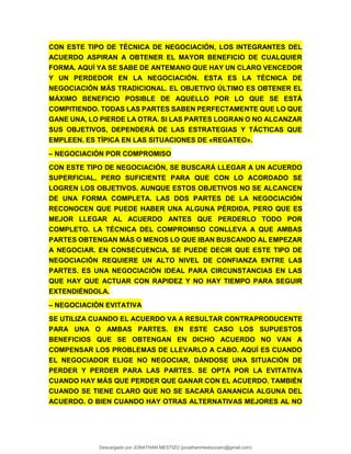 CON ESTE TIPO DE TÉCNICA DE NEGOCIACIÓN, LOS INTEGRANTES DEL
ACUERDO ASPIRAN A OBTENER EL MAYOR BENEFICIO DE CUALQUIER
FORMA. AQUÍ YA SE SABE DE ANTEMANO QUE HAY UN CLARO VENCEDOR
Y UN PERDEDOR EN LA NEGOCIACIÓN. ESTA ES LA TÉCNICA DE
NEGOCIACIÓN MÁS TRADICIONAL. EL OBJETIVO ÚLTIMO ES OBTENER EL
MÁXIMO BENEFICIO POSIBLE DE AQUELLO POR LO QUE SE ESTÁ
COMPITIENDO. TODAS LAS PARTES SABEN PERFECTAMENTE QUE LO QUE
GANE UNA, LO PIERDE LA OTRA. SI LAS PARTES LOGRAN O NO ALCANZAR
SUS OBJETIVOS, DEPENDERÁ DE LAS ESTRATEGIAS Y TÁCTICAS QUE
EMPLEEN. ES TÍPICA EN LAS SITUACIONES DE «REGATEO».
– NEGOCIACIÓN POR COMPROMISO
CON ESTE TIPO DE NEGOCIACIÓN, SE BUSCARÁ LLEGAR A UN ACUERDO
SUPERFICIAL, PERO SUFICIENTE PARA QUE CON LO ACORDADO SE
LOGREN LOS OBJETIVOS. AUNQUE ESTOS OBJETIVOS NO SE ALCANCEN
DE UNA FORMA COMPLETA. LAS DOS PARTES DE LA NEGOCIACIÓN
RECONOCEN QUE PUEDE HABER UNA ALGUNA PÉRDIDA, PERO QUE ES
MEJOR LLEGAR AL ACUERDO ANTES QUE PERDERLO TODO POR
COMPLETO. LA TÉCNICA DEL COMPROMISO CONLLEVA A QUE AMBAS
PARTES OBTENGAN MÁS O MENOS LO QUE IBAN BUSCANDO AL EMPEZAR
A NEGOCIAR. EN CONSECUENCIA, SE PUEDE DECIR QUE ESTE TIPO DE
NEGOCIACIÓN REQUIERE UN ALTO NIVEL DE CONFIANZA ENTRE LAS
PARTES. ES UNA NEGOCIACIÓN IDEAL PARA CIRCUNSTANCIAS EN LAS
QUE HAY QUE ACTUAR CON RAPIDEZ Y NO HAY TIEMPO PARA SEGUIR
EXTENDIÉNDOLA.
– NEGOCIACIÓN EVITATIVA
SE UTILIZA CUANDO EL ACUERDO VA A RESULTAR CONTRAPRODUCENTE
PARA UNA O AMBAS PARTES. EN ESTE CASO LOS SUPUESTOS
BENEFICIOS QUE SE OBTENGAN EN DICHO ACUERDO NO VAN A
COMPENSAR LOS PROBLEMAS DE LLEVARLO A CABO. AQUÍ ES CUANDO
EL NEGOCIADOR ELIGE NO NEGOCIAR, DÁNDOSE UNA SITUACIÓN DE
PERDER Y PERDER PARA LAS PARTES. SE OPTA POR LA EVITATIVA
CUANDO HAY MÁS QUE PERDER QUE GANAR CON EL ACUERDO. TAMBIÉN
CUANDO SE TIENE CLARO QUE NO SE SACARÁ GANANCIA ALGUNA DEL
ACUERDO. O BIEN CUANDO HAY OTRAS ALTERNATIVAS MEJORES AL NO
Descargado por JONATHAN MESTIZO (jonathanmestizocaro@gmail.com)
lOMoARcPSD|778910
 