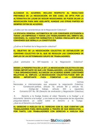 ALCANZAR EL ACUERDO, INCLUSO RESPECTO AL RESULTADO
PREVISIBLE DE LA NEGOCIACIÓN. EN ESE CASO, SE OPTA POR LA
ALTERNATIVA EN LUGAR DE SEGUIR NEGOCIANDO. SE PUEDE DEJAR LA
NEGOCIACIÓN PARA MÁS ADELANTE, AUNQUE LAS OTRAS PARTES NO
SIEMPRE ESTÁN DE ACUERDO.
¿Cuáles son las características de la Negociación Colectiva?
LA EFICACIA GENERAL AUTOMÁTICA DE LOS CONVENIOS (EXTENSIÓN A
TODAS LAS EMPRESAS Y TODOS LOS TRABAJADORES DEL ÁMBITO DEL
CONVENIO); EL CARÁCTER NORMATIVO O FUERZA VINCULANTE DE LOS
CONVENIOS QUE SEÑALA LA CONSTITUCIÓN
¿Cuál es la finalidad de la Negociación colectiva?
EL OBJETIVO DE LA NEGOCIACIÓN COLECTIVA ES ESTABLECER UN
CONVENIO COLECTIVO EN EL QUE SE REGULEN LAS CONDICIONES DE
EMPLEO DE UN DETERMINADO GRUPO DE TRABAJADORES.
¿Qué promueve la OIT respecto a la Negociación Colectiva?
DESDE LA PERSPECTIVA DE LA OIT, LA NEGOCIACIÓN COLECTIVA ES UNA
FORMA IMPORTANTE DE QUE LOS TRABAJADORES, LOS EMPLEADORES,
Y SUS ORGANIZACIONES, ALCANCEN UN ACUERDO SOBRE CUESTIONES
RELATIVAS AL EMPLEO. LA NEGOCIACIÓN COLECTIVA PUEDE SER UN
MEDIO IMPORTANTE PARA FOMENTAR LA CONFIANZA.
7. Las normas
Nacionales e internacionales que amparan la negociación Colectiva:
● Constitución política, artículo 19, artículo 60 y artículo 62.
● Código del trabajo, artículo 303 y siguientes
● Convenio OIT No. 98 (Derecho de sindicación y Negociación Colectiva)
8. Derecho a la Huelga Analice el video “Derecho a la Huelga” y el
documento “derecho a la huelga”, y con base en las respuestas de las siguientes
preguntas elabore un cartel sobre el derecho a la huelga:
¿Qué es el Derecho a la Huelga?
EL DERECHO A HUELGA ES EL DERECHO CON EL QUE CUENTAN LOS
TRABAJADORES PARA MOVILIZARSE A TRAVÉS DE SUS SINDICATOS. ...
POR TANTO, LOS TRABAJADORES CON DERECHO A HUELGA SON
Descargado por JONATHAN MESTIZO (jonathanmestizocaro@gmail.com)
lOMoARcPSD|778910
 