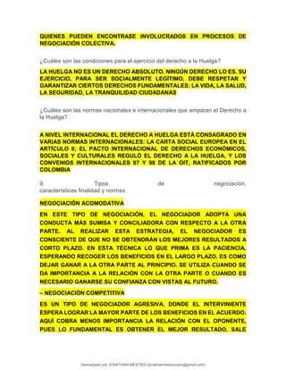QUIENES PUEDEN ENCONTRASE INVOLUCRADOS EN PROCESOS DE
NEGOCIACIÓN COLECTIVA.
¿Cuáles son las condiciones para el ejercicio del derecho a la Huelga?
LA HUELGA NO ES UN DERECHO ABSOLUTO. NINGÚN DERECHO LO ES. SU
EJERCICIO, PARA SER SOCIALMENTE LEGÍTIMO, DEBE RESPETAR Y
GARANTIZAR CIERTOS DERECHOS FUNDAMENTALES: LA VIDA, LA SALUD,
LA SEGURIDAD, LA TRANQUILIDAD CIUDADANAS
¿Cuáles son las normas nacionales e internacionales que amparan el Derecho a
la Huelga?
A NIVEL INTERNACIONAL EL DERECHO A HUELGA ESTÁ CONSAGRADO EN
VARIAS NORMAS INTERNACIONALES: LA CARTA SOCIAL EUROPEA EN EL
ARTÍCULO 8; EL PACTO INTERNACIONAL DE DERECHOS ECONÓMICOS,
SOCIALES Y CULTURALES REGULÓ EL DERECHO A LA HUELGA, Y LOS
CONVENIOS INTERNACIONALES 87 Y 98 DE LA OIT, RATIFICADOS POR
COLOMBIA
9. Tipos de negociación,
características finalidad y normas
NEGOCIACIÓN ACOMODATIVA
EN ESTE TIPO DE NEGOCIACIÓN, EL NEGOCIADOR ADOPTA UNA
CONDUCTA MÁS SUMISA Y CONCILIADORA CON RESPECTO A LA OTRA
PARTE. AL REALIZAR ESTA ESTRATEGIA, EL NEGOCIADOR ES
CONSCIENTE DE QUE NO SE OBTENDRÁN LOS MEJORES RESULTADOS A
CORTO PLAZO. EN ESTA TÉCNICA LO QUE PRIMA ES LA PACIENCIA,
ESPERANDO RECOGER LOS BENEFICIOS EN EL LARGO PLAZO. ES COMO
DEJAR GANAR A LA OTRA PARTE AL PRINCIPIO. SE UTILIZA CUANDO SE
DA IMPORTANCIA A LA RELACIÓN CON LA OTRA PARTE O CUANDO ES
NECESARIO GANARSE SU CONFIANZA CON VISTAS AL FUTURO.
– NEGOCIACIÓN COMPETITIVA
ES UN TIPO DE NEGOCIADOR AGRESIVA, DONDE EL INTERVINIENTE
ESPERA LOGRAR LA MAYOR PARTE DE LOS BENEFICIOS EN EL ACUERDO.
AQUÍ COBRA MENOS IMPORTANCIA LA RELACIÓN CON EL OPONENTE,
PUES LO FUNDAMENTAL ES OBTENER EL MEJOR RESULTADO. SALE
Descargado por JONATHAN MESTIZO (jonathanmestizocaro@gmail.com)
lOMoARcPSD|778910
 