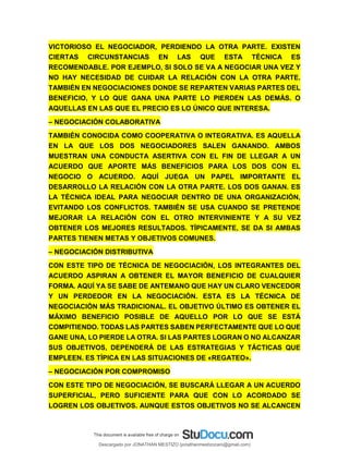 VICTORIOSO EL NEGOCIADOR, PERDIENDO LA OTRA PARTE. EXISTEN
CIERTAS CIRCUNSTANCIAS EN LAS QUE ESTA TÉCNICA ES
RECOMENDABLE. POR EJEMPLO, SI SOLO SE VA A NEGOCIAR UNA VEZ Y
NO HAY NECESIDAD DE CUIDAR LA RELACIÓN CON LA OTRA PARTE.
TAMBIÉN EN NEGOCIACIONES DONDE SE REPARTEN VARIAS PARTES DEL
BENEFICIO, Y LO QUE GANA UNA PARTE LO PIERDEN LAS DEMÁS. O
AQUELLAS EN LAS QUE EL PRECIO ES LO ÚNICO QUE INTERESA.
– NEGOCIACIÓN COLABORATIVA
TAMBIÉN CONOCIDA COMO COOPERATIVA O INTEGRATIVA. ES AQUELLA
EN LA QUE LOS DOS NEGOCIADORES SALEN GANANDO. AMBOS
MUESTRAN UNA CONDUCTA ASERTIVA CON EL FIN DE LLEGAR A UN
ACUERDO QUE APORTE MÁS BENEFICIOS PARA LOS DOS CON EL
NEGOCIO O ACUERDO. AQUÍ JUEGA UN PAPEL IMPORTANTE EL
DESARROLLO LA RELACIÓN CON LA OTRA PARTE. LOS DOS GANAN. ES
LA TÉCNICA IDEAL PARA NEGOCIAR DENTRO DE UNA ORGANIZACIÓN,
EVITANDO LOS CONFLICTOS. TAMBIÉN SE USA CUANDO SE PRETENDE
MEJORAR LA RELACIÓN CON EL OTRO INTERVINIENTE Y A SU VEZ
OBTENER LOS MEJORES RESULTADOS. TÍPICAMENTE, SE DA SI AMBAS
PARTES TIENEN METAS Y OBJETIVOS COMUNES.
– NEGOCIACIÓN DISTRIBUTIVA
CON ESTE TIPO DE TÉCNICA DE NEGOCIACIÓN, LOS INTEGRANTES DEL
ACUERDO ASPIRAN A OBTENER EL MAYOR BENEFICIO DE CUALQUIER
FORMA. AQUÍ YA SE SABE DE ANTEMANO QUE HAY UN CLARO VENCEDOR
Y UN PERDEDOR EN LA NEGOCIACIÓN. ESTA ES LA TÉCNICA DE
NEGOCIACIÓN MÁS TRADICIONAL. EL OBJETIVO ÚLTIMO ES OBTENER EL
MÁXIMO BENEFICIO POSIBLE DE AQUELLO POR LO QUE SE ESTÁ
COMPITIENDO. TODAS LAS PARTES SABEN PERFECTAMENTE QUE LO QUE
GANE UNA, LO PIERDE LA OTRA. SI LAS PARTES LOGRAN O NO ALCANZAR
SUS OBJETIVOS, DEPENDERÁ DE LAS ESTRATEGIAS Y TÁCTICAS QUE
EMPLEEN. ES TÍPICA EN LAS SITUACIONES DE «REGATEO».
– NEGOCIACIÓN POR COMPROMISO
CON ESTE TIPO DE NEGOCIACIÓN, SE BUSCARÁ LLEGAR A UN ACUERDO
SUPERFICIAL, PERO SUFICIENTE PARA QUE CON LO ACORDADO SE
LOGREN LOS OBJETIVOS. AUNQUE ESTOS OBJETIVOS NO SE ALCANCEN
Descargado por JONATHAN MESTIZO (jonathanmestizocaro@gmail.com)
lOMoARcPSD|778910
 