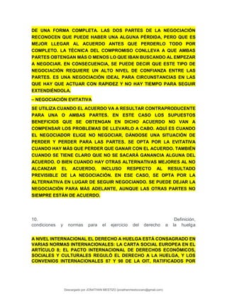 DE UNA FORMA COMPLETA. LAS DOS PARTES DE LA NEGOCIACIÓN
RECONOCEN QUE PUEDE HABER UNA ALGUNA PÉRDIDA, PERO QUE ES
MEJOR LLEGAR AL ACUERDO ANTES QUE PERDERLO TODO POR
COMPLETO. LA TÉCNICA DEL COMPROMISO CONLLEVA A QUE AMBAS
PARTES OBTENGAN MÁS O MENOS LO QUE IBAN BUSCANDO AL EMPEZAR
A NEGOCIAR. EN CONSECUENCIA, SE PUEDE DECIR QUE ESTE TIPO DE
NEGOCIACIÓN REQUIERE UN ALTO NIVEL DE CONFIANZA ENTRE LAS
PARTES. ES UNA NEGOCIACIÓN IDEAL PARA CIRCUNSTANCIAS EN LAS
QUE HAY QUE ACTUAR CON RAPIDEZ Y NO HAY TIEMPO PARA SEGUIR
EXTENDIÉNDOLA.
– NEGOCIACIÓN EVITATIVA
SE UTILIZA CUANDO EL ACUERDO VA A RESULTAR CONTRAPRODUCENTE
PARA UNA O AMBAS PARTES. EN ESTE CASO LOS SUPUESTOS
BENEFICIOS QUE SE OBTENGAN EN DICHO ACUERDO NO VAN A
COMPENSAR LOS PROBLEMAS DE LLEVARLO A CABO. AQUÍ ES CUANDO
EL NEGOCIADOR ELIGE NO NEGOCIAR, DÁNDOSE UNA SITUACIÓN DE
PERDER Y PERDER PARA LAS PARTES. SE OPTA POR LA EVITATIVA
CUANDO HAY MÁS QUE PERDER QUE GANAR CON EL ACUERDO. TAMBIÉN
CUANDO SE TIENE CLARO QUE NO SE SACARÁ GANANCIA ALGUNA DEL
ACUERDO. O BIEN CUANDO HAY OTRAS ALTERNATIVAS MEJORES AL NO
ALCANZAR EL ACUERDO, INCLUSO RESPECTO AL RESULTADO
PREVISIBLE DE LA NEGOCIACIÓN. EN ESE CASO, SE OPTA POR LA
ALTERNATIVA EN LUGAR DE SEGUIR NEGOCIANDO. SE PUEDE DEJAR LA
NEGOCIACIÓN PARA MÁS ADELANTE, AUNQUE LAS OTRAS PARTES NO
SIEMPRE ESTÁN DE ACUERDO.
10. Definición,
condiciones y normas para el ejercicio del derecho a la huelga
A NIVEL INTERNACIONAL EL DERECHO A HUELGA ESTÁ CONSAGRADO EN
VARIAS NORMAS INTERNACIONALES: LA CARTA SOCIAL EUROPEA EN EL
ARTÍCULO 8; EL PACTO INTERNACIONAL DE DERECHOS ECONÓMICOS,
SOCIALES Y CULTURALES REGULÓ EL DERECHO A LA HUELGA, Y LOS
CONVENIOS INTERNACIONALES 87 Y 98 DE LA OIT, RATIFICADOS POR
Descargado por JONATHAN MESTIZO (jonathanmestizocaro@gmail.com)
lOMoARcPSD|778910
 