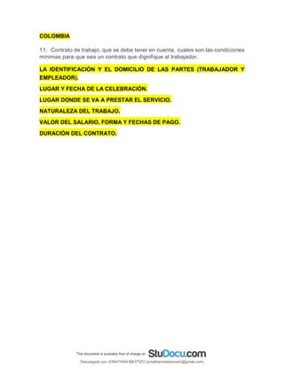 COLOMBIA
11. Contrato de trabajo, que se debe tener en cuenta, cuales son las condiciones
mínimas para que sea un contrato que dignifique al trabajador.
LA IDENTIFICACIÓN Y EL DOMICILIO DE LAS PARTES (TRABAJADOR Y
EMPLEADOR).
LUGAR Y FECHA DE LA CELEBRACIÓN.
LUGAR DONDE SE VA A PRESTAR EL SERVICIO.
NATURALEZA DEL TRABAJO.
VALOR DEL SALARIO, FORMA Y FECHAS DE PAGO.
DURACIÓN DEL CONTRATO.
Descargado por JONATHAN MESTIZO (jonathanmestizocaro@gmail.com)
lOMoARcPSD|778910
 
