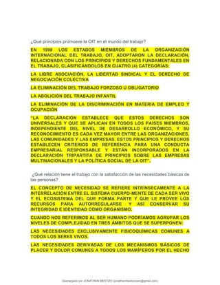 ¿Qué principios promueve la OIT en el mundo del trabajo?
EN 1998 LOS ESTADOS MIEMBROS DE LA ORGANIZACIÓN
INTERNACIONAL DEL TRABAJO, OIT, ADOPTARON LA DECLARACIÓN,
RELACIONADA CON LOS PRINCIPIOS Y DERECHOS FUNDAMENTALES EN
EL TRABAJO, CLASIFICÁNDOLOS EN CUATRO (4) CATEGORÍAS:
LA LIBRE ASOCIACIÓN, LA LIBERTAD SINDICAL Y EL DERECHO DE
NEGOCIACIÓN COLECTIVA
LA ELIMINACIÓN DEL TRABAJO FORZOSO U OBLIGATORIO
LA ABOLICIÓN DEL TRABAJO INFANTIL
LA ELIMINACIÓN DE LA DISCRIMINACIÓN EN MATERIA DE EMPLEO Y
OCUPACIÓN
“LA DECLARACIÓN ESTABLECE QUE ESTOS DERECHOS SON
UNIVERSALES Y QUE SE APLICAN EN TODOS LOS PAÍSES MIEMBROS,
INDEPENDIENTE DEL NIVEL DE DESARROLLO ECONÓMICO, Y SU
RECONOCIMIENTO ES CADA VEZ MAYOR ENTRE LAS ORGANIZACIONES,
LAS COMUNIDADES Y LAS EMPRESAS. ESTOS PRINCIPIOS Y DERECHOS
ESTABLECEN CRITERIOS DE REFERENCIA PARA UNA CONDUCTA
EMPRESARIAL RESPONSABLE Y ESTÁN INCORPORADOS EN LA
DECLARACIÓN TRIPARTITA DE PRINCIPIOS SOBRE LAS EMPRESAS
MULTINACIONALES Y LA POLÍTICA SOCIAL DE LA OIT”.
¿Qué relación tiene el trabajo con la satisfacción de las necesidades básicas de
las personas?
EL CONCEPTO DE NECESIDAD SE REFIERE INTRÍNSECAMENTE A LA
INTERRELACIÓN ENTRE EL SISTEMA CUERPO-MENTE DE CADA SER VIVO
Y EL ECOSISTEMA DEL QUE FORMA PARTE Y QUE LE PROVEE LOS
RECURSOS PARA AUTORREGULARSE Y ASÍ CONSERVAR SU
INTEGRIDAD E IDENTIDAD COMO ORGANISMO.
CUANDO NOS REFERIMOS AL SER HUMANO PODRÍAMOS AGRUPAR LOS
NIVELES DE COMPLEJIDAD EN TRES ÁMBITOS QUE SE SUPERPONEN:
LAS NECESIDADES EXCLUSIVAMENTE FISICOQUÍMICAS COMUNES A
TODOS LOS SERES VIVOS.
LAS NECESIDADES DERIVADAS DE LOS MECANISMOS BÁSICOS DE
PLACER Y DOLOR COMUNES A TODOS LOS MAMÍFEROS POR EL HECHO
Descargado por JONATHAN MESTIZO (jonathanmestizocaro@gmail.com)
lOMoARcPSD|778910
 