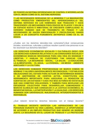 DE POSEER UN SISTEMA DIFERENCIADO DE CONTROL E INTERRELACIÓN
CON EL MEDIO COMO ES EL SISTEMA NERVIOSO.
Y LAS NECESIDADES DERIVADAS DE LA MEMORIA Y LA IMAGINACIÓN,
COMO PRODUCTOS EMERGENTES DEL HIPERDESARROLLO DEL
SISTEMA NERVIOSO EN LOS HOMÍNIDOS QUE TRADUCEN Y HACE
TRASCENDER LOS MECANISMOS FISIOLÓGICOS DE PLACER Y DOLOR A
UN ESPACIO NUEVO E INMATERIAL DE CRECIENTE COMPLEJIDAD: EL
CEREBRO HUMANO QUE SE TRANSMUTA EN PSIQUE Y LAS
NECESIDADES SE HACEN EMOCIONALES Y PSICOLÓGICAS, DANDO
LUGAR A UN CONCEPTO PURAMENTE ANTRÓPICO COMO ES EL DE
DESEO.
¿Cuáles son los derechos laborales más vulnerados?¿Qué consecuencias
sociales, económicas, culturales y políticas resultan cuando a las personas no se
les reconocen sus derechos laborales?
LOS DERECHOS ECONÓMICOS SOCIALES Y CULTURALES (DESC) SON
LOS DERECHOS HUMANOS RELATIVOS A LAS CONDICIONES SOCIALES Y
ECONÓMICAS BÁSICAS NECESARIAS PARA UNA VIDA EN DIGNIDAD Y
LIBERTAD, Y HABLAN DE CUESTIONES TAN BÁSICAS COMO
EL TRABAJO, LA SEGURIDAD SOCIAL, LA SALUD, LA EDUCACIÓN,
LA ALIMENTACIÓN, EL AGUA, LA VIVIENDA, UN MEDIO AMBIENTE
ADECUADO Y LA CULTURA.
LOS DERECHOS HUMANOS PROPORCIONAN UN MARCO COMÚN DE
NORMAS Y VALORES UNIVERSALMENTE RECONOCIDOS, Y ESTABLECEN
OBLIGACIONES DEL ESTADO PARA ACTUAR DE DETERMINADA MANERA
O DE ABSTENERSE DE CIERTOS ACTOS. CONSTITUYEN UNA
HERRAMIENTA IMPORTANTE PARA ASEGURAR LA RENDICIÓN DE
CUENTAS DE LOS ESTADOS Y CADA VEZ MÁS ACTORES NO ESTATALES
QUE HAN COMETIDO VIOLACIONES, Y TAMBIÉN PARA MOVILIZAR LOS
ESFUERZOS COLECTIVOS PARA DESARROLLAR COMUNIDADES Y
MARCOS GLOBALES QUE CONDUZCAN A LA JUSTICIA ECONÓMICA, EL
BIENESTAR SOCIAL, LA PARTICIPACIÓN Y LA IGUALDAD. LOS DERECHOS
HUMANOS SON UNIVERSALES, INALIENABLES, INTERDEPENDIENTES E
INDIVISIBLES.
¿Qué relación tienen los derechos laborales con el trabajo decente?
EL TRABAJO DECENTE SINTETIZA LAS ASPIRACIONES DE LAS
PERSONAS DURANTE SU VIDA LABORAL. SIGNIFICA LA OPORTUNIDAD
DE ACCEDER A UN EMPLEO PRODUCTIVO QUE GENERE UN INGRESO
JUSTO, LA SEGURIDAD EN EL LUGAR DE TRABAJO Y LA PROTECCIÓN
Descargado por JONATHAN MESTIZO (jonathanmestizocaro@gmail.com)
lOMoARcPSD|778910
 
