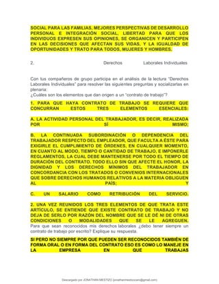 SOCIAL PARA LAS FAMILIAS, MEJORES PERSPECTIVAS DE DESARROLLO
PERSONAL E INTEGRACIÓN SOCIAL, LIBERTAD PARA QUE LOS
INDIVIDUOS EXPRESEN SUS OPINIONES, SE ORGANICEN Y PARTICIPEN
EN LAS DECISIONES QUE AFECTAN SUS VIDAS, Y LA IGUALDAD DE
OPORTUNIDADES Y TRATO PARA TODOS, MUJERES Y HOMBRES.
2. Derechos Laborales Individuales
Con tus compañeros de grupo participa en el análisis de la lectura “Derechos
Laborales Individuales” para resolver las siguientes preguntas y socializarlas en
plenaria:
¿Cuáles son los elementos que dan origen a un “contrato de trabajo”?
1. PARA QUE HAYA CONTRATO DE TRABAJO SE REQUIERE QUE
CONCURRAN ESTOS TRES ELEMENTOS ESENCIALES:
A. LA ACTIVIDAD PERSONAL DEL TRABAJADOR, ES DECIR, REALIZADA
POR SÍ MISMO;
B. LA CONTINUADA SUBORDINACIÓN O DEPENDENCIA DEL
TRABAJADOR RESPECTO DEL EMPLEADOR, QUE FACULTA A ÉSTE PARA
EXIGIRLE EL CUMPLIMIENTO DE ÓRDENES, EN CUALQUIER MOMENTO,
EN CUANTO AL MODO, TIEMPO O CANTIDAD DE TRABAJO, E IMPONERLE
REGLAMENTOS, LA CUAL DEBE MANTENERSE POR TODO EL TIEMPO DE
DURACIÓN DEL CONTRATO. TODO ELLO SIN QUE AFECTE EL HONOR, LA
DIGNIDAD Y LOS DERECHOS MÍNIMOS DEL TRABAJADOR EN
CONCORDANCIA CON LOS TRATADOS O CONVENIOS INTERNACIONALES
QUE SOBRE DERECHOS HUMANOS RELATIVOS A LA MATERIA OBLIGUEN
AL PAÍS; Y
C. UN SALARIO COMO RETRIBUCIÓN DEL SERVICIO.
2. UNA VEZ REUNIDOS LOS TRES ELEMENTOS DE QUE TRATA ESTE
ARTÍCULO, SE ENTIENDE QUE EXISTE CONTRATO DE TRABAJO Y NO
DEJA DE SERLO POR RAZÓN DEL NOMBRE QUE SE LE DÉ NI DE OTRAS
CONDICIONES O MODALIDADES QUE SE LE AGREGUEN.
Para que sean reconocidos mis derechos laborales ¿debo tener siempre un
contrato de trabajo por escrito? Explique su respuesta.
SI PERO NO SIEMPRE POR QUE PUEDEN SER RECONOCIDOS TAMBIÉN DE
FORMA ORAL O EN FORMA DEL CONTRATO ESO ES COMO LO MANEJE EN
LA EMPRESA EN QUE TRABAJAS
Descargado por JONATHAN MESTIZO (jonathanmestizocaro@gmail.com)
lOMoARcPSD|778910
 