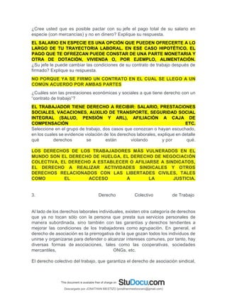 ¿Cree usted que es posible pactar con su jefe el pago total de su salario en
especie (con mercancías) y no en dinero? Explique su respuesta.
EL SALARIO EN ESPECIE ES UNA OPCIÓN QUE PUEDEN OFRECERTE A LO
LARGO DE TU TRAYECTORIA LABORAL. EN ESE CASO HIPOTÉTICO, EL
PAGO QUE TE OFREZCAN PUEDE CONSTAR DE UNA PARTE MONETARIA Y
OTRA DE DOTACIÓN, VIVIENDA O, POR EJEMPLO, ALIMENTACIÓN.
¿Su jefe le puede cambiar las condiciones de su contrato de trabajo después de
firmado? Explique su respuesta.
NO PORQUE YA SE FIRMO UN CONTRATO EN EL CUAL SE LLEGO A UN
COMÚN ACUERDO POR AMBAS PARTES
¿Cuáles son las prestaciones económicas y sociales a que tiene derecho con un
“contrato de trabajo”?
EL TRABAJADOR TIENE DERECHO A RECIBIR: SALARIO, PRESTACIONES
SOCIALES, VACACIONES, AUXILIO DE TRANSPORTE, SEGURIDAD SOCIAL
INTEGRAL (SALUD, PENSIÓN Y ARL), AFILIACIÓN A CAJA DE
COMPENSACIÓN ETC.
Seleccione en el grupo de trabajo, dos casos que conozcan o hayan escuchado,
en los cuales se evidencie violación de los derechos laborales, explique en detalle
qué derechos se están violando y por qué.
LOS DERECHOS DE LOS TRABAJADORES MÁS VULNERADOS EN EL
MUNDO SON EL DERECHO DE HUELGA, EL DERECHO DE NEGOCIACIÓN
COLECTIVA, EL DERECHO A ESTABLECER O AFILIARSE A SINDICATOS,
EL DERECHO A REALIZAR ACTIVIDADES SINDICALES Y OTROS
DERECHOS RELACIONADOS CON LAS LIBERTADES CIVILES, TALES
COMO EL ACCESO A LA JUSTICIA.
3. Derecho Colectivo de Trabajo
Al lado de los derechos laborales individuales, existen otra categoría de derechos
que ya no tocan sólo con la persona que presta sus servicios personales de
manera subordinada, sino también con las garantías y derechos tendientes a
mejorar las condiciones de los trabajadores como agrupación. En general, el
derecho de asociación es la prerrogativa de la que gozan todos los individuos de
unirse y organizarse para defender o alcanzar intereses comunes, por tanto, hay
diversas formas de asociaciones, tales como las cooperativas, sociedades
mercantiles, ONGs, etc.
El derecho colectivo del trabajo, que garantiza el derecho de asociación sindical,
Descargado por JONATHAN MESTIZO (jonathanmestizocaro@gmail.com)
lOMoARcPSD|778910
 