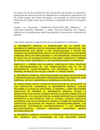 es quizás una de las expresiones más importantes del derecho de asociación,
pues regula las relaciones entre los trabajadores o empleadores organizados con
los demás sujetos del mundo del trabajo y la sociedad, en procura de lograr
relaciones de trabajo justas que reivindiquen la dignidad humana y el progreso
social.
Analice el documento “DERECHO_COLECTIVO_DEL_TRABAJO_”, el
audiovideo “Derechos laborales” y video “Convenio Colectivo del Trabajo”,
explique con sus palabras las siguientes preguntas y socializa las respuestas en
plenaria:
¿Qué opina usted de la organización de los trabajadores en sindicatos?
EL MOVIMIENTO SINDICAL O SINDICALISMO ES LA PARTE DEL
MOVIMIENTO OBRERO QUE SE ORGANIZA MEDIANTE SINDICATOS, UNA
ORGANIZACIÓN QUE REÚNE A LOS TRABAJADORES A PARTIR DEL
TRABAJO QUE DESEMPEÑAN CON EL FIN DE DEFENDER SUS INTERESES
COMUNES ANTE LOS EMPLEADORES Y LOS GOBIERNOS, APARECIDA EN
EL SIGLO XIX. EN ALGUNOS PAÍSES LA PALABRA "SINDICATO" TAMBIÉN
SE UTILIZA PARA DENOMINAR A LAS ORGANIZACIONES PATRONALES.
SINDICATO Y GREMIO SON PALABRAS HABITUALES PARA DESIGNAR
LAS ORGANIZACIONES DE LOS TRABAJADORES CON EL FIN DE
REPRESENTAR COLECTIVAMENTE LOS INTERESES DE LA CLASE
OBRERA. EN INGLÉS SE UTILIZA «UNION» O «TRADE UNION».
EL MOVIMIENTO SINDICAL ESTÁ ORGANIZADO EN ÁMBITOS NACIONALES
E INTERNACIONALES, MEDIANTE ORGANIZACIONES SECTORIALES (POR
EMPRESA, OFICIO O INDUSTRIA) O GENERALES (CENTRALES).
SE CARACTERIZA POR EL ASPECTO COLECTIVO DE SU ACTUACIÓN. EN
LOS CONFLICTOS LABORALES, EL MOVIMIENTO SINDICAL SUELEN
RECURRIR A LA HUELGA (SECTORIAL O GENERAL), COMO MECANISMO
COLECTIVO DE PRESIÓN. EL MOVIMIENTO SINDICAL UTILIZA LA
NEGOCIACIÓN COLECTIVA CUANDO ARTICULA SUS RECLAMOS CON LAS
PATRONALES, Y EL DIÁLOGO SOCIAL CUANDO INTERACTÚA DE MANERA
TRIPARTITA O MULTIPARTITA CON EL ESTADO. CUANDO CONCLUYE
ACUERDOS CON LAS PATRONALES TOMAN LA FORMA DE CONVENIOS O
CONTRATOS COLECTIVOS DE TRABAJO. INTERNACIONALMENTE, LOS
SINDICATOS SECTORIALES INTERNACIONALES Y LAS EMPRESAS
MULTINACIONALES SUELEN NEGOCIAR ACUERDOS MARCO
INTERNACIONALES.
EL MOVIMIENTO SINDICAL INTEGRA LA ORGANIZACIÓN INTERNACIONAL
DEL TRABAJO (OIT), ORGANISMO DE LAS NACIONES UNIDAS
Descargado por JONATHAN MESTIZO (jonathanmestizocaro@gmail.com)
lOMoARcPSD|778910
 