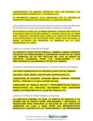 COGOBERNADO DE MANERA TRIPARTITA POR LOS ESTADOS, LAS
ASOCIACIONES PATRONALES Y LOS SINDICATOS.
EL MOVIMIENTO SINDICAL ESTÁ AMPARADO POR EL SISTEMA DE
DERECHOS HUMANOS QUE GARANTIZA LA LIBERTAD SINDICAL
¿Es posible que personas con diversos oficios y vinculados a empresas diferentes
formen parte de una sola organización sindical? Explique su respuesta
NO INTERESA SI ERES DE LA MISMA EMPRESA, PUEDES SER PARTE DE
CUALQUIER SINDICATO PERO SIEMPRE Y CUANDO EJECUTES LA LABOR
QUE L SINDICATO DEFIENDE POR EJEMPLO EL SINDICATO DE MINEROS
O DE ARROCEROS O DE CAFETEROS PERO TIENES QUE REALIZAR LA
MISMA ACTIVIDAD SIN IMPORTAR LA EMPRESA EN LA CUAL
DESEMPEÑAS TU LABOR.
¿Qué es un convenio Colectivo de Trabajo?
UN CONTRATO COLECTIVO DE TRABAJO, TAMBIÉN LLAMADO CONVENIO
COLECTIVO DE TRABAJADORES O CONVENCIÓN COLECTIVA DE TODOS
LOS TRABAJOS, ES UN TIPO PECULIAR DEL CUAL SE DERIVA DE
CONTRATO CELEBRADO ENTRE LOS TRABAJADORES Y LOS
EMPLEADORES DE UNA EMPRESA O UN SECTOR LABORAL.
¿Cuáles son elementos fundamentales de un Convenio Colectivo de Trabajo?
LOS CINCO ELEMENTOS DE UN CONTRATO COLECTIVO DE TRABAJO
SALARIOS: PAGO, BONOS, GASTOS PARA CERTIFICADOS, ETC.
COBERTURAS DE SEGUROS: ATENCIÓN MÉDICA, PENSIÓN, ATENCIÓN
DENTAL, ATENCIÓN A LA VISTA, SEGURO DE VIDA.
CONDICIONES DE TRABAJO: REGLAS Y PROCEDIMIENTOS DE TRABAJO,
PRODUCTIVIDAD DEL EMPLEADO, MECANISMOS PARA CONVERSAR
SOBRE LOS PROBLEMAS EN EL LUGAR DE TRABAJO, ETC.
¿Qué es un conflicto de trabajo? Explique su respuesta.
UN CONFLICTO LABORAL ES PUES, LA DISPUTA DE DERECHO O DE
INTERÉS QUE SE SUSCITA ENTRE EMPLEADORES Y EMPLEADOS. LA
NEGOCIACIÓN PARA PROCURAR LA SOLUCIÓN DE LOS CONFLICTOS
LABORALES SE LLEVA A CABO ENTRE LOS REPRESENTANTES
SINDICALES O UNITARIOS DE LOS TRABAJADORES Y LOS EMPRESARIOS
Descargado por JONATHAN MESTIZO (jonathanmestizocaro@gmail.com)
lOMoARcPSD|778910
 