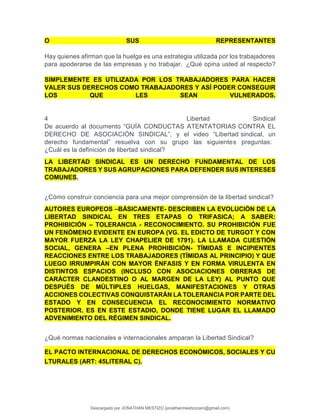 O SUS REPRESENTANTES
Hay quienes afirman que la huelga es una estrategia utilizada por los trabajadores
para apoderarse de las empresas y no trabajar. ¿Qué opina usted al respecto?
SIMPLEMENTE ES UTILIZADA POR LOS TRABAJADORES PARA HACER
VALER SUS DERECHOS COMO TRABAJADORES Y ASÍ PODER CONSEGUIR
LOS QUE LES SEAN VULNERADOS.
4 Libertad Sindical
De acuerdo al documento “GUÍA CONDUCTAS ATENTATORIAS CONTRA EL
DERECHO DE ASOCIACIÓN SINDICAL”, y el video “Libertad sindical, un
derecho fundamental” resuelva con su grupo las siguientes preguntas:
¿Cuál es la definición de libertad sindical?
LA LIBERTAD SINDICAL ES UN DERECHO FUNDAMENTAL DE LOS
TRABAJADORES Y SUS AGRUPACIONES PARA DEFENDER SUS INTERESES
COMUNES.
¿Cómo construir conciencia para una mejor comprensión de la libertad sindical?
AUTORES EUROPEOS –BÁSICAMENTE- DESCRIBEN LA EVOLUCIÓN DE LA
LIBERTAD SINDICAL EN TRES ETAPAS O TRIFASICA; A SABER:
PROHIBICIÓN – TOLERANCIA - RECONOCIMIENTO. SU PROHIBICIÓN FUE
UN FENÓMENO EVIDENTE EN EUROPA (VG. EL EDICTO DE TURGOT Y CON
MAYOR FUERZA LA LEY CHAPELIER DE 1791). LA LLAMADA CUESTIÓN
SOCIAL, GENERA –EN PLENA PROHIBICIÓN- TÍMIDAS E INCIPIENTES
REACCIONES ENTRE LOS TRABAJADORES (TÍMIDAS AL PRINCIPIO) Y QUE
LUEGO IRRUMPIRÁN CON MAYOR ÉNFASIS Y EN FORMA VIRULENTA EN
DISTINTOS ESPACIOS (INCLUSO CON ASOCIACIONES OBRERAS DE
CARÁCTER CLANDESTINO O AL MARGEN DE LA LEY) AL PUNTO QUE
DESPUÉS DE MÚLTIPLES HUELGAS, MANIFESTACIONES Y OTRAS
ACCIONES COLECTIVAS CONQUISTARÁN LA TOLERANCIA POR PARTE DEL
ESTADO Y EN CONSECUENCIA EL RECONOCIMIENTO NORMATIVO
POSTERIOR. ES EN ESTE ESTADIO, DONDE TIENE LUGAR EL LLAMADO
ADVENIMIENTO DEL RÉGIMEN SINDICAL.
¿Qué normas nacionales e internacionales amparan la Libertad Sindical?
EL PACTO INTERNACIONAL DE DERECHOS ECONÓMICOS, SOCIALES Y CU
LTURALES (ART: 45LITERAL C).
Descargado por JONATHAN MESTIZO (jonathanmestizocaro@gmail.com)
lOMoARcPSD|778910
 