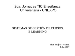 2da. Jornadas TIC Enseñanza
    Universitaria - UNEXPO




SISTEMAS DE GESTIÓN DE CURSOS
         E-LEARNING



                     Prof. Mujica, Manuel
                                Julio 2009
 