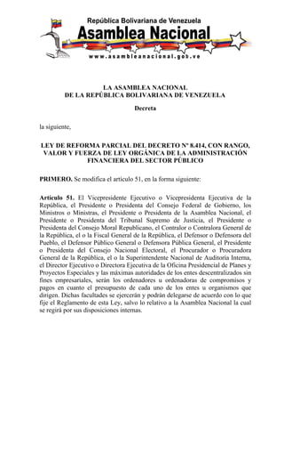 LA ASAMBLEA NACIONAL
          DE LA REPÚBLICA BOLIVARIANA DE VENEZUELA

                                    Decreta

la siguiente,

LEY DE REFORMA PARCIAL DEL DECRETO Nº 8.414, CON RANGO,
 VALOR Y FUERZA DE LEY ORGÁNICA DE LA ADMINISTRACIÓN
            FINANCIERA DEL SECTOR PÚBLICO

PRIMERO. Se modifica el artículo 51, en la forma siguiente:

Artículo 51. El Vicepresidente Ejecutivo o Vicepresidenta Ejecutiva de la
República, el Presidente o Presidenta del Consejo Federal de Gobierno, los
Ministros o Ministras, el Presidente o Presidenta de la Asamblea Nacional, el
Presidente o Presidenta del Tribunal Supremo de Justicia, el Presidente o
Presidenta del Consejo Moral Republicano, el Contralor o Contralora General de
la República, el o la Fiscal General de la República, el Defensor o Defensora del
Pueblo, el Defensor Público General o Defensora Pública General, el Presidente
o Presidenta del Consejo Nacional Electoral, el Procurador o Procuradora
General de la República, el o la Superintendente Nacional de Auditoría Interna,
el Director Ejecutivo o Directora Ejecutiva de la Oficina Presidencial de Planes y
Proyectos Especiales y las máximas autoridades de los entes descentralizados sin
fines empresariales, serán los ordenadores u ordenadoras de compromisos y
pagos en cuanto el presupuesto de cada uno de los entes u organismos que
dirigen. Dichas facultades se ejercerán y podrán delegarse de acuerdo con lo que
fije el Reglamento de esta Ley, salvo lo relativo a la Asamblea Nacional la cual
se regirá por sus disposiciones internas.
 