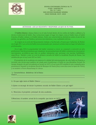 ESCUELA SECUNDARIA TECNICA No 75
CLAVE: 26DST0075G
TEL. 51 7 1891
SAN LUIS RIO COLORADO SONORA
CICLO ESCOLAR: 2019 - 2020
QUEDATE ENCASA!!
ACTIVIDAD: LEE LO SIGUIENTE Y RESPONDE LO QUE SE TE PIDE.
El ballet clásico ( danza clásica ) es el más formal dentro de los estilos de ballet y adhiere a la
técnica tradicional de ballet. Hay variaciones según el lugar de origen como el ballet ruso, el ballet
francés, el ballet cubano o el ballet italiano. Entre sus características distintivas están el uso de las
puntas, sus gráciles, sus fluidos y precisos movimientos, y sus cualidades etéreas.
Se originó en la corte del Renacimiento italiano y fue llevado a Francia por Catherine de Medici
en el siglo XVI. Las cortes de ballet eran presentados por amateurs aristócratas en lugar de bailarines
profesionales.
En el siglo XVII, la popularidad del ballet comenzó a crecer, se comenzó a convertir en arte
profesional. Dejóde presentarse por amateurs, las presentaciones de ballet comenzaron aincorporar
movimientos acrobáticos que solo se podían interpretar por personas con muchas habilidades
específicas. Debido a esto, se creó la primera escuela de ballet la Académie Royale de Danse, fue
establecida por el rey Louis XIV en 1661.
El propósito de la academia era mejorar la calidad del entrenamiento de este baile en Francia, e
inventar una técnica que pudiera ser usada para transformar el ballet en una disciplina formal. Un
tiempo después de que la academia se formó,en 1672, el rey Louis XIVestableció una compañía para
presentarse llamada la Academie Royal de Musique de Dance(hoy conocidacomo la ópera de París),
y se nombró a Pierre Beauchamp la cabeza.
1.- Características distintivas de la Danza
Clasica:_____________________________________________________________________________________________________
_____________________________________________________________________________________________________________
2.- En que siglo inicio el Ballet Clásico: __________________________________________
3.-Quien se encargó de iniciar la primera escuela de Ballet Clásico y en qué siglo?
_____________________________________________________________________________________________________________
4.- Menciona el propósito principal de esta academia.
__________________________________________________________________________________________________
5.Menciona el nombre actual de la compañía que inicio en 1672?
_____________________________________________________________________________________________________________
 
