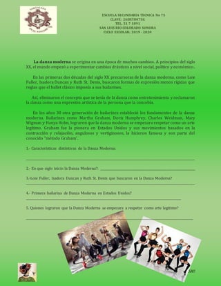 ESCUELA SECUNDARIA TECNICA No 75
CLAVE: 26DST0075G
TEL. 51 7 1891
SAN LUIS RIO COLORADO SONORA
CICLO ESCOLAR: 2019 - 2020
QUEDATE ENCASA!!
La danza moderna se origina en una época de muchos cambios. A principios del siglo
XX, el mundo empezó a experimentar cambios drásticos a nivel social, político y económico.
En las primeras dos décadas del siglo XX precursoras de la danza moderna, como Loie
Fuller, Isadora Duncan y Ruth St. Denis, buscaron formas de expresión menos rígidas que
reglas que el ballet clásico imponía a sus bailarines.
Así, eliminaron el concepto que se tenía de la danza como entretenimiento y reclamaron
la danza como una expresión artística de la persona que la concebía.
En los años 30 otra generación de bailarines estableció los fundamentos de la danza
moderna. Bailarines como Martha Graham, Doris Humphrey, Charles Weidman, Mary
Wigman y Hanya Holm, lograron que la danza moderna se empezara respetar como un arte
legítimo. Graham fue la pionera en Estados Unidos y sus movimientos basados en la
contracción y relajación, angulosos y vertiginosos, la hicieron famosa y son parte del
conocido "método Graham’.
1.- Características distintivas de la Danza Moderna:
_____________________________________________________________________________________________________________
2.- En que siglo inicio la Danza Moderna?: _____________________________________________________________
3.-Loie Fuller, Isadora Duncan y Ruth St. Denis que buscaron en la Danza Moderna?
_____________________________________________________________________________________________________________
4.- Primera bailarina de Danza Moderna en Estados Unidos?
____________________________________________________________________________________________________
5. Quienes lograron que la Danza Moderna se empezara a respetar como arte legitimo?
____________________________________________________________________________________________________________
 
