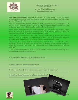 ESCUELA SECUNDARIA TECNICA No 75
CLAVE: 26DST0075G
TEL. 51 7 1891
SAN LUIS RIO COLORADO SONORA
CICLO ESCOLAR: 2019 - 2020
QUEDATE ENCASA!!
La danza contemporánea, Es una clase de danza en la que se busca expresar, a través
del bailarín, unaidea, un sentimiento, unaemoción, pero mezclando movimientos corporales
propios del siglo XX y XXI.
Su origen se remonta hasta finales del siglo XIX. En los inicios se buscaba una alternativa a la
estricta técnica del ballet clásico, empezaron a aparecer bailarines danzando descalzos y
realizando saltos menos rígidos que los tradicionales en el escenario.
Con el tiempo, fueron apareciendo variaciones en las que la técnica clásica brillaba por su
ausencia e incluso se introducían movimientos de otras técnicas corporales, como el
flamenco, movimientos de danzas tribales y hasta del yoga.
Hasta el final de la Segunda Guerra Mundial, este renovado estilo de danza se llamó danza
moderna, pero su evolución desde finales de los años 1940 en adelante llevó a que se
prefiriese a partir de entonces emplear la expresión danza contemporánea.
Hoy en día, las técnicas modernas dejan paso a un torbellino de mezclas de estilos,
llegándose incluso a no dejar claro a qué estilo se asemeja o qué patrones se siguen.
Según Nieves Rosales, "Hoy parece que cualquiera es bailarín de contemporáneo, pero no
todo vale’.
Una característica distintiva es el uso de multimedia para acompañar las coreografías,
como video e imágenes usados de fondo.
1.- Características distintivas de la Danza Contemporánea:
_____________________________________________________________________________________________________________
2.- En que siglo inicio la Danza Contemporánea?:
_____________________________________________________________
3.-Antes de ser Danza Contemporánea a esta danza se le conocía como danza?
_____________________________________________________________________________________________________________
4.- Menciona técnicas corporales en la Danza Contemporánea?
____________________________________________________________________________________________________
 