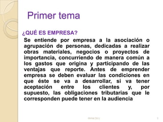 Primer tema¿QUÉ ES EMPRESA?           Se entiende por empresa a la asociación o agrupación de personas, dedicadas a realizar obras materiales, negocios o proyectos de importancia, concurriendo de manera común a los gastos que origina y participando de las ventajas que reporte. Antes de emprender empresa se deben evaluar las condiciones en que éste se va a desarrollar, si va tener aceptación entre los clientes y, por supuesto, las obligaciones tributarias que le corresponden puede tener en la audiencia09/04/20115