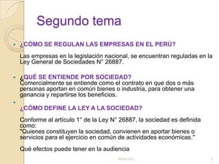 Segundo tema¿CÓMO SE REGULAN LAS EMPRESAS EN EL PERÚ?           Las empresas en la legislación nacional, se encuentran reguladas en la Ley General de Sociedades N° 26887.¿QUÉ SE ENTIENDE POR SOCIEDAD?          Comercialmente se entiende como el contrato en que dos o más personas aportan en común bienes o industria, para obtener una ganancia y repartirse los beneficios.¿CÓMO DEFINE LA LEY A LA SOCIEDAD? Conforme al artículo 1° de la Ley N° 26887, la sociedad es definida como:"Quienes constituyen la sociedad, convienen en aportar bienes o servicios para el ejercicio en común de actividades económicas."Qué efectos puede tener en la audiencia09/04/20116