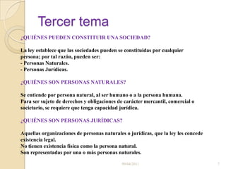 Tercer tema¿QUIÉNES PUEDEN CONSTITUIR UNA SOCIEDAD? La ley establece que las sociedades pueden se constituidas por cualquier persona; por tal razón, pueden ser:- Personas Naturales.- Personas Jurídicas.¿QUIÉNES SON PERSONAS NATURALES? Se entiende por persona natural, al ser humano o a la persona humana.Para ser sujeto de derechos y obligaciones de carácter mercantil, comercial o societario, se requiere que tenga capacidad jurídica.¿QUIÉNES SON PERSONAS JURÍDICAS?Aquellas organizaciones de personas naturales o jurídicas, que la ley les concede existencia legal. No tienen existencia física como la persona natural. Son representadas por una o más personas naturales.09/04/20117