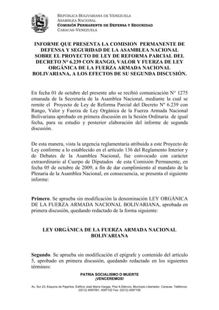 REPÚBLICA BOLIVARIANA DE VENEZUELA
                   ASAMBLEA NACIONAL
                   COMISIÓN PERMANENTE DE DEFENSA Y SEGURIDAD
                   CARACAS-VENEZUELA


 INFORME QUE PRESENTA LA COMISION PERMANENTE DE
   DEFENSA Y SEGURIDAD DE LA ASAMBLEA NACIONAL
 SOBRE EL PROYECTO DE LEY DE REFORMA PARCIAL DEL
  DECRETO N° 6.239 CON RANGO, VALOR Y FUERZA DE LEY
      ORGÁNICA DE LA FUERZA ARMADA NACIONAL
BOLIVARIANA, A LOS EFECTOS DE SU SEGUNDA DISCUSIÓN.


En fecha 01 de octubre del presente año se recibió comunicación N° 1275
emanada de la Secretaría de la Asamblea Nacional, mediante la cual se
remite el Proyecto de Ley de Reforma Parcial del Decreto Nº 6.239 con
Rango, Valor y Fuerza de Ley Orgánica de la Fuerza Armada Nacional
Bolivariana aprobado en primera discusión en la Sesión Ordinaria de igual
fecha, para su estudio y posterior elaboración del informe de segunda
discusión.


De esta manera, vista la urgencia reglamentaria atribuida a este Proyecto de
Ley conforme a lo establecido en el artículo 136 del Reglamento Interior y
de Debates de la Asamblea Nacional, fue convocado con carácter
extraordinario al Cuerpo de Diputados de esta Comisión Permanente, en
fecha 05 de octubre de 2009, a fin de dar cumplimiento al mandato de la
Plenaria de la Asamblea Nacional, en consecuencia, se presenta el siguiente
informe:


Primero. Se aprueba sin modificación la denominación LEY ORGÁNICA
DE LA FUERZA ARMADA NACIONAL BOLIVARIANA, aprobada en
primera discusión, quedando redactado de la forma siguiente:


        LEY ORGÁNICA DE LA FUERZA ARMADA NACIONAL
                       BOLIVARIANA


Segundo. Se aprueba sin modificación el epígrafe y contenido del artículo
5, aprobado en primera discusión, quedando redactado en los siguientes
términos:
                                     PATRIA SOCIALISMO O MUERTE
                                            ¡VENCEREMOS!

Av. Sur 23, Esquina de Pajaritos, Edificio José María Vargas, Piso 6,Silencio, Municipio Libertador, Caracas. Teléfonos:
                                    (0212) 4097091; 4097102 Fax: (0212) 4097106
 