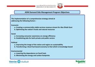 Th i l t ti f h i t t i d t
ADM Demand Side Management Program Objectives
The implementation of a comprehensive strategy aimed at 
addressing the following factors :
Economic
a. Creating a commercially viable services revenue stream for Abu Dhabi Govt
b. Optimising the nation’s funds and natural resources
S i lSocial
a. Increasing consumer awareness on energy efficiency
b. Establishing jobs for both private and public sectors
Political
a. Improving the image of the nation and region on sustainability
b. Transforming a fossil fuel based economy to that which is knowledge‐based
Environmental
a. Lowering the dependence on fossil fuels
b. Minimising the energy and carbon footprints
6
g gy p
 