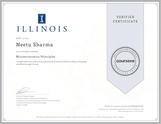 APRIL 15 2015
Neetu Sharma
Microeconomics Principles
a 15 week online non-credit course authorized by University of Illinois at Urbana-Champaign
and offered through Coursera
has successfully completed
Dr. José J. Vázquez-Cognet
Clinical Professor, Department of Economics
Coordinator of E-Learning, School of Liberal Arts and Sciences
University of Illinois at Urbana-Champaign
Urbana, IL 61801
Verify at coursera.org/verify/NZS9QYVRYC
Coursera has confirmed the identity of this individual and
their participation in the course.
This does not reflect the entire curriculum offered, or affirm enrollment at Illinois, or confer an Illinois grade, credit, or degree.
 