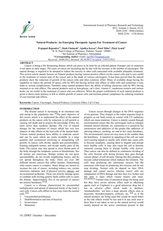 10 | IJPRT | October – December
International Journal of Pharmacy Research and Technology
2012, Volume 2, Issue4, 10-14.
ISSN 2250 – 0944 (Online)
ISSN 2250 – 1150 (Print)
Review Article
Natural Products: An Emerging Theraputic Agents For Treatment of Cancer
Prajapati Rajendra*1
, Shah Chainesh1
, Ajudiya Keyur1
, Patel Milee1
, Patel Ayush2
1
R. H. Patel College of Pharmacy, Dahemi, Anand - 388001.
2
Sal Institute of Pharmacy, Ahmadabad.
*Corresponding Author: Email: raj199175@gmail.com
Received: 26/09/2012, Revised: 26/10/2012 Accepted: 25/012/2012
ABSTRACT
Cancer is being a life threatening disease which can prove to be fatal for an infected patient if proper care or treatment
is not taken in early stages. The cases of cancer are increasing day by day with the increase in the number of carcinogen. The
natural therapy is required to be adopted to reduce the toxicity to other cells associated with available allopathic treatment.
This review article mainly focuses on Natural products having various positive effects on the cancer cells and is very useful
in the treatment of various type of the cancer and in the death of various carcinogens. It has been proved that the natural
products show the reduction of growth of the cancer cells and other cytotoxic effect. Many of available drugs having the
capability to reduce the growth of cancer cells by 90% but having serious side effects to other cells and sometimes it may
leads to serious complications. Similarly many natural products have the ability of killing cancerous cells by 90% having
minimal or no side effects. The natural products such as beta-glucan, cat’s claw, vitamin C, mushroom extracts and various
herbs, etc are useful in the treatment of cancer and cost effective. When the proper combination of such natural products is
given it shows more potency to kill or inhibit growth of cancer cells and increase patient compliance by reducing treatment
of cost minimal side effects.
Keywords: Cancer, Carcinogen, Natural Products, Cytotoxic Effect, Cat’s Claw.
INTRODUCTION
The disease cancer is increasing at an enormous rate
and racing to the population rate. [1]
The main objective of
this review article is to understand the effect of the natural
products on the cancer cells by reduction in cell growth or
causing cell death and to acquire the knowledge if they are
more active than synthetic therapy. The Use of natural
therapy for the treatment of cancer which has very low
chances of side effects on the host cells of the human body.
Various natural products have ability to eradicate cancer
and can be used, which are easily available in a large
quantity and economical involving in unregulating cell
growth. In cancer, cells divide, rapidly and uncontrollably,
forming malignant tumors, and invade nearby parts of the
body. The cancer may also spread to more distant parts of
the body through the lymphatic system or bloodstream. Not
all tumors are cancerous, Benign tumors do not grow
uncontrollably, do not invade neighboring tissues, and do
not spread throughout the body. There are over 200
different known cancers that afflict humans. Determining
what causes cancer is complex. Many things are known to
increase the risk of cancer, including tobacco use, certain
infections, radiation, lack of physical activity, obesity, and
environmental pollutants. These can directly damage genes
or combine with existing genetic faults within cells to cause
the disease. Approximately five to ten percent of cancers
are entirely hereditary. [2,3,4]
Cancer is a disease characterized by uncontrolled
multiplication and spread of abnormal forms of the body’s
own cells. Cancer cells differs in four ways from the normal
cells. [2,4]
1. Uncontrolled proliferation
2. Dedifferentiation and loss of function
3. Invasiveness
4. Metastasis
Cancer occurs through changes in the DNA sequence
of our genome. Thus changes in the codon sequence keep in
progress as our body comes in contact with UV radiations
which can cause mutation. Cancer is mainly caused through
environmental causes like the carcinogens such as nitrogen
mustard, benzyl chloride, etc. sometimes it is caused by the
carelessness and addiction of the people like addiction of
chewing tobacco, smoking, etc and in few cases hereditary.
The environmental causes are way more in the number than
the hereditary. A mutation in signaling of the cell can send
error-causing signals to nearby cells which may cause cells
to become neoplastic, causing them to migrate and disrupt
more healthy cells. It may also cause the cell to become
immortal causing them to disrupt healthy cells forever.
Thus cancer can also be defined as continuous dividing of
the cells. Normal cells during division they pass through
various phases of cell division. During this they produce an
enzyme called telomerase which replaces the telomere. The
cells stop producing the telomerase enzyme but the
cancerous cells keep on producing this enzyme and do not
stop dividing. Normal cells do depend on their DNA
damage and cannot survive whereas cancer cells are
independent of DNA damage and thus they live further and
life span is more which creates tumors and mass.
[5,6,7,8,9,10,11]
Various class of anticancer drugs are being used
but they have severe adverse effect such as alkylating
agents such as Cisplastin is a good anticancer drug but it
has an adverse effect which leads to deafness.
Antimetabolites too have a large adverse effects such as
mucositis, thrombocytopenia, cirrhosis, etc. [2,3]
so if the
natural products are being used that would be much better
as the side effects would be less and if in any rural area is
there then it can taken as raw as the natural activity would
mostly depend on the active constituent present in that
 