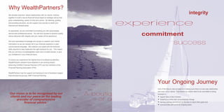 We develop long-term valued relationships with our clients, working
together to build a secure financial future based on strategic advice that
gives understanding, peace of mind and control. By listening, guiding
and providing structure, we can support your journey to reach your
financial and lifestyle goals
As specialists, we are committed to providing you with personalised
service and professional advice. You will have access to dynamic quality
advice delivered with integrity and your needs will be paramount.
We have specialised knowledge and access to research and market
information so we can answer all of your financial questions in plain
commonsense language. We underpin your goals with the technical
skills required to help implement the right solutions for you. This means
that you will have a knowledgeable coach and a trusted adviser, to give
you confidence in your financial future.
To ensure you experience the highest level of professional attention,
WealthPartners advisers have obtained or are working toward
becoming Certified Financial Planners (CFP) and are members of the
Financial Planning Association (FPA).
WealthPartners has the support and backing of one of Australia’s largest
financial planning groups, AMP Financial Planning.
Why WealthPartners?
‘Our vision is to be recognised by our
clients and our peers as the leading
provider of comprehensive
financial advice.’
integrity
experience
commitment
success
One of the keys to real success is in making sure there is a two way relationship
with each of our clients. This means our clients need to be committed to being
involved in:
 regular face to face reviews
 updating us when their circumstances change
 having a strong commitment to the plan to reach their goals and
 communicate with us on an ongoing basis.
Your Ongoing Journey
A boutiq
of a
 