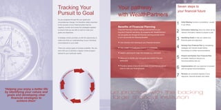 ‘Helping you enjoy a better life
by identifying your values and
goals and developing clear
financial strategies to
achieve them’
As you progress through life your goals and
circumstances change. It is therefore vitally important
to the success of your financial plans that we
regularly monitor and review the strategies together
to ensure that you are still on track to meet your
goals and objectives.
A strategic review provides us with the opportunity to
make sure that our understanding of your individual
circumstances is up to date.
There are various types of reviews available. We can
work with you to develop a regular review program
tailored to your particular needs.
Tracking Your
Pursuit to Goal
Initial Meeting involves a consultation, usually
in our offices
Information Gathering where we collect all the
relevant information needed to prepare a plan
Identifying Goals to help you realise your
financial goals and objectives
Develop Your Financial Plan by considering
strategies and relevant issues before
formulating our written recommendations
Present and Explain Your Financial Plan
at another meeting to discuss our
recommendations with you
Implementation with your approval to proceed
with the agreed recommendations
Reviews are conducted regularly of your
objectives, financial situation and needs
1
2
3
4
5
6
7
Seven steps to
your financial future
Your pathway
with WealthPartners
Benefits of Financial Planning
Financial Planning is about making a commitment to your
long-term financial well-being. By engaging with WealthPartners
we can guide you through the financial planning process which
in turn will provide the following benefits:
 Give direction and meaning to your financial decisions
 Help protect and build your income or investments
 Assist in planning for major life changes e.g. retirement
 Allow you to identify your end goals and whether they are
achievable
 Provide a sense of security and peace of mind that you are on 	
track to meet your financial goals




Info
r
m
ation
G
oalsSo
l
u
tion
R
e
view
ue practice with the backing 	
large financial institution
 