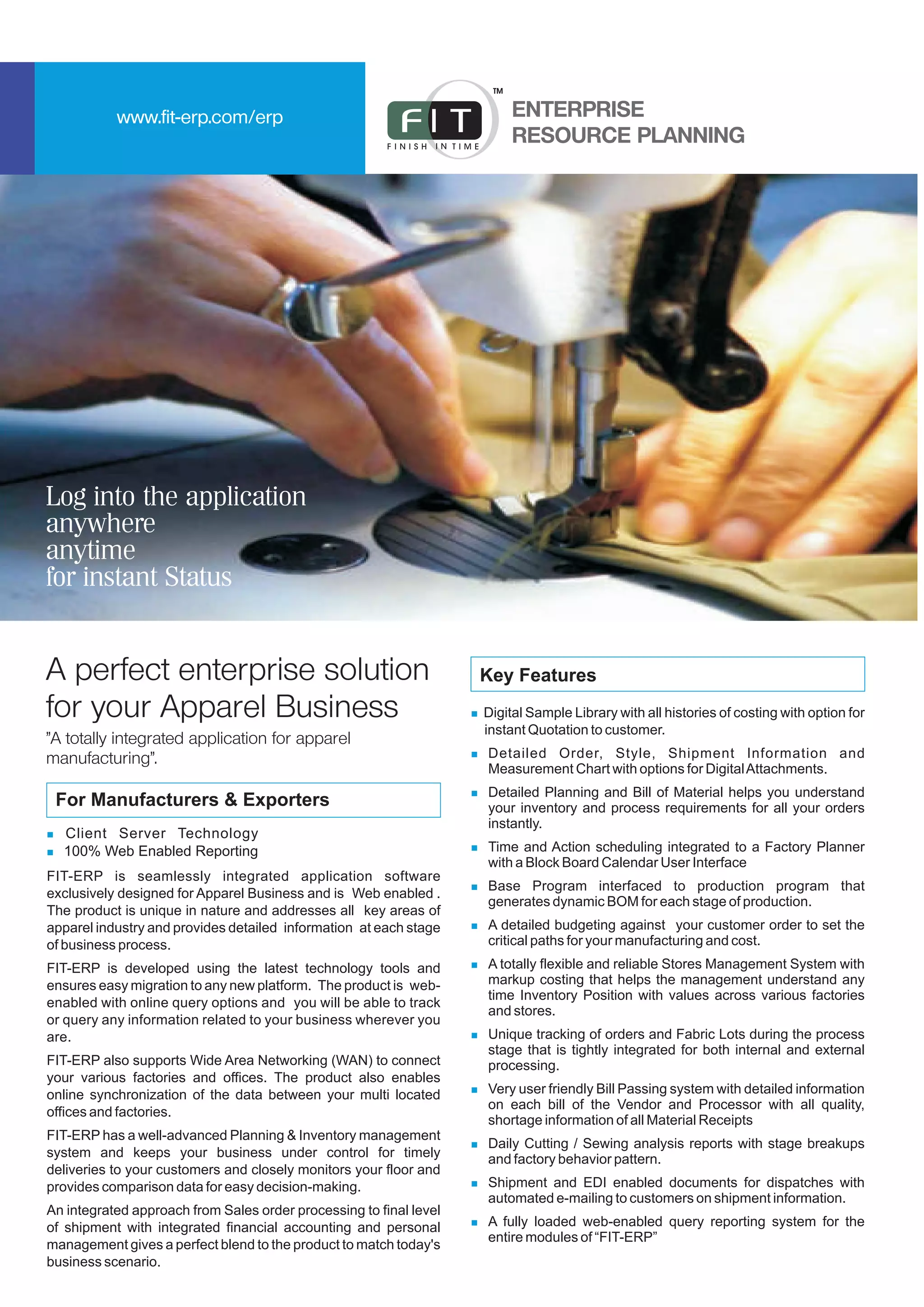 Log into the application
anywhere
anytime
for instant Status
For Manufacturers & Exporters
FIT-ERP is seamlessly integrated application software
exclusively designed for Apparel Business and is Web enabled .
The product is unique in nature and addresses all key areas of
apparel industry and provides detailed information at each stage
of business process.
FIT-ERP is developed using the latest technology tools and
ensures easy migration to any new platform. The product is web-
enabled with online query options and you will be able to track
or query any information related to your business wherever you
are.
FIT-ERP also supports Wide Area Networking (WAN) to connect
your various factories and offices. The product also enables
online synchronization of the data between your multi located
offices and factories.
FIT-ERP has a well-advanced Planning & Inventory management
system and keeps your business under control for timely
deliveries to your customers and closely monitors your floor and
provides comparison data for easy decision-making.
An integrated approach from Sales order processing to final level
of shipment with integrated financial accounting and personal
management gives a perfect blend to the product to match today's
business scenario.
n
n
Client Server Technology
100% Web Enabled Reporting
n
n
n
n
n
n
n
n
n
n
n
n
Digital Sample Library with all histories of costing with option for
instant Quotation to customer.
Detailed Order, Style, Shipment Information and
Measurement Chart with options for DigitalAttachments.
Detailed Planning and Bill of Material helps you understand
your inventory and process requirements for all your orders
instantly.
Time and Action scheduling integrated to a Factory Planner
with a Block Board Calendar User Interface
Base Program interfaced to production program that
generates dynamic BOM for each stage of production.
A detailed budgeting against your customer order to set the
critical paths for your manufacturing and cost.
A totally flexible and reliable Stores Management System with
markup costing that helps the management understand any
time Inventory Position with values across various factories
and stores.
Unique tracking of orders and Fabric Lots during the process
stage that is tightly integrated for both internal and external
processing.
Very user friendly Bill Passing system with detailed information
on each bill of the Vendor and Processor with all quality,
shortage information of all Material Receipts
Daily Cutting / Sewing analysis reports with stage breakups
and factory behavior pattern.
Shipment and EDI enabled documents for dispatches with
automated e-mailing to customers on shipment information.
A fully loaded web-enabled query reporting system for the
entire modules of “FIT-ERP”
Key Features
ENTERPRISE
RESOURCE PLANNING
TM
www.fit-erp.com/erp
A perfect enterprise solution
for your Apparel Business
"A totally integrated application for apparel
manufacturing".
 