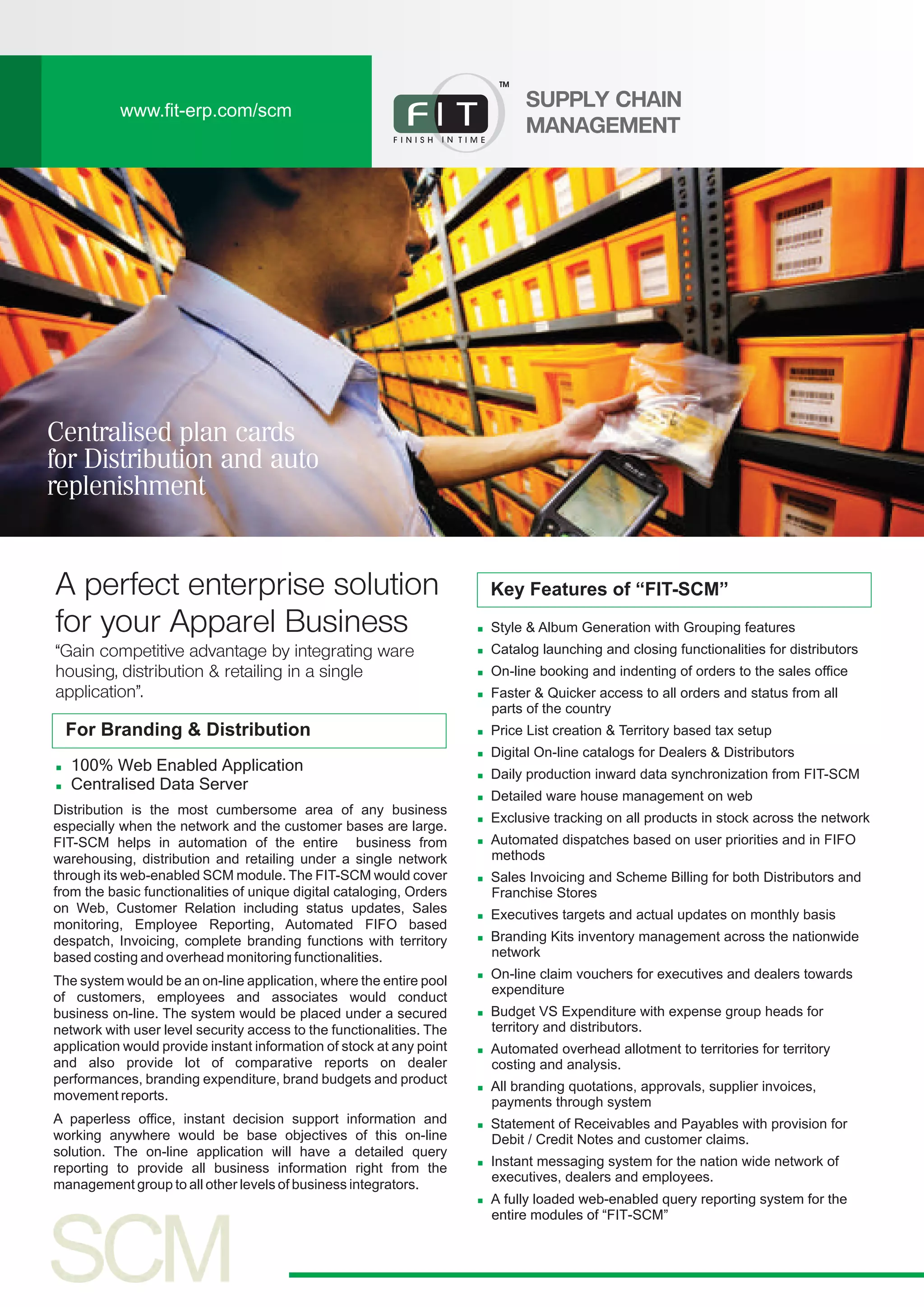 www.fit-erp.com/scm
SUPPLY CHAIN
MANAGEMENT
n
n
n
n
n
n
n
n
n
n
n
n
n
n
n
n
n
n
n
n
Style & Album Generation with Grouping features
Catalog launching and closing functionalities for distributors
On-line booking and indenting of orders to the sales office
Faster & Quicker access to all orders and status from all
parts of the country
Price List creation & Territory based tax setup
Digital On-line catalogs for Dealers & Distributors
Daily production inward data synchronization from FIT-SCM
Detailed ware house management on web
Exclusive tracking on all products in stock across the network
Automated dispatches based on user priorities and in FIFO
methods
Sales Invoicing and Scheme Billing for both Distributors and
Franchise Stores
Executives targets and actual updates on monthly basis
Branding Kits inventory management across the nationwide
network
On-line claim vouchers for executives and dealers towards
expenditure
Budget VS Expenditure with expense group heads for
territory and distributors.
Automated overhead allotment to territories for territory
costing and analysis.
All branding quotations, approvals, supplier invoices,
payments through system
Statement of Receivables and Payables with provision for
Debit / Credit Notes and customer claims.
Instant messaging system for the nation wide network of
executives, dealers and employees.
A fully loaded web-enabled query reporting system for the
entire modules of “FIT-SCM”
Key Features of “FIT-SCM”
For Branding & Distribution
n
n
100% Web Enabled Application
Centralised Data Server
A perfect enterprise solution
for your Apparel Business
“Gain competitive advantage by integrating ware
housing, distribution & retailing in a single
application”.
Distribution is the most cumbersome area of any business
especially when the network and the customer bases are large.
FIT-SCM helps in automation of the entire business from
warehousing, distribution and retailing under a single network
through its web-enabled SCM module. The FIT-SCM would cover
from the basic functionalities of unique digital cataloging, Orders
on Web, Customer Relation including status updates, Sales
monitoring, Employee Reporting, Automated FIFO based
despatch, Invoicing, complete branding functions with territory
based costing and overhead monitoring functionalities.
The system would be an on-line application, where the entire pool
of customers, employees and associates would conduct
business on-line. The system would be placed under a secured
network with user level security access to the functionalities. The
application would provide instant information of stock at any point
and also provide lot of comparative reports on dealer
performances, branding expenditure, brand budgets and product
movement reports.
A paperless office, instant decision support information and
working anywhere would be base objectives of this on-line
solution. The on-line application will have a detailed query
reporting to provide all business information right from the
management group to all other levels of business integrators.
TM
Centralised plan cards
for Distribution and auto
replenishment
 