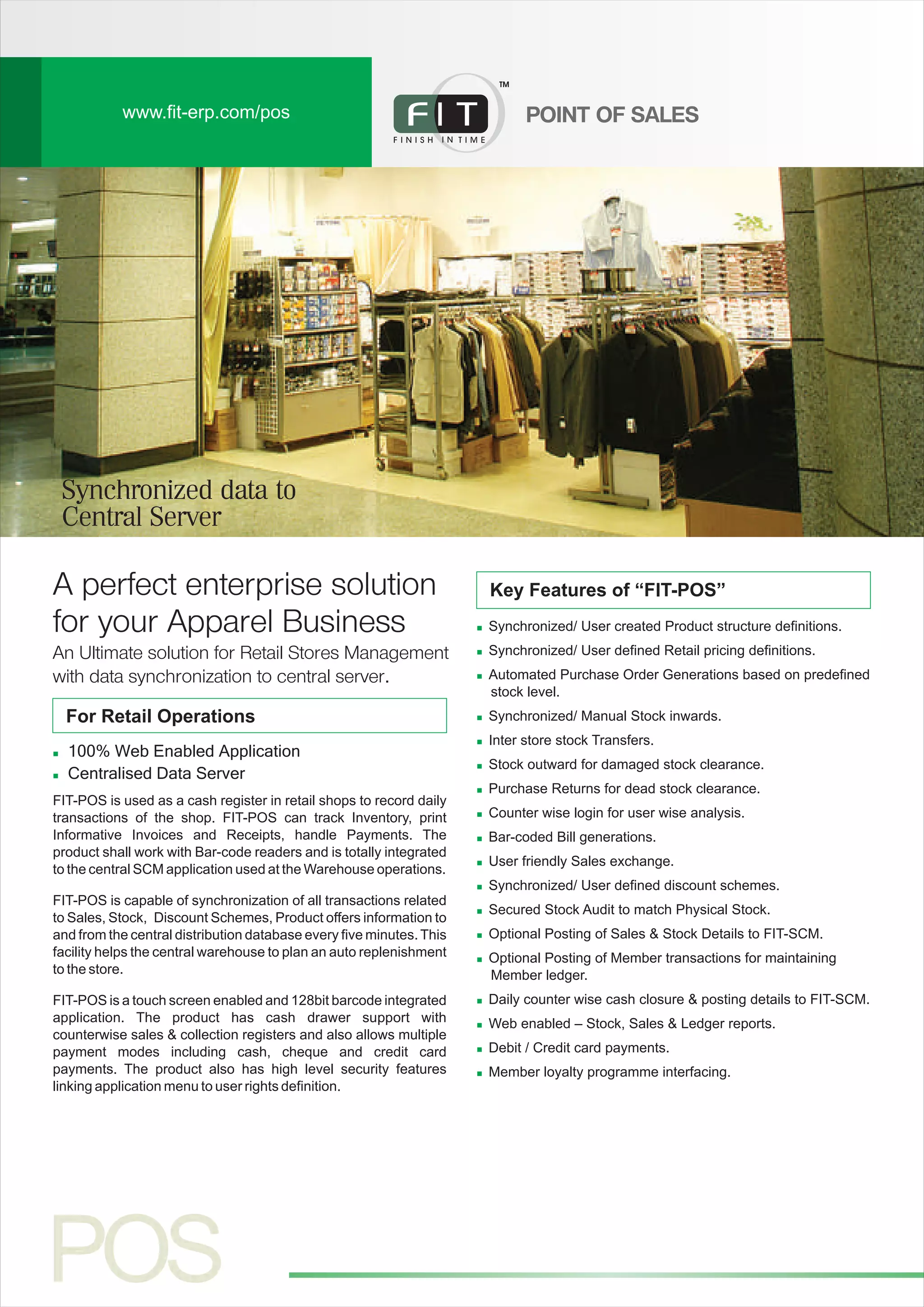 www.fit-erp.com/pos
A perfect enterprise solution
for your Apparel Business n
n
n
n
n
n
n
n
n
n
n
n
n
n
n
n
n
n
Synchronized/ User created Product structure definitions.
Synchronized/ User defined Retail pricing definitions.
Automated Purchase Order Generations based on predefined
stock level.
Synchronized/ Manual Stock inwards.
Inter store stock Transfers.
Stock outward for damaged stock clearance.
Purchase Returns for dead stock clearance.
Counter wise login for user wise analysis.
Bar-coded Bill generations.
User friendly Sales exchange.
Synchronized/ User defined discount schemes.
Secured Stock Audit to match Physical Stock.
Optional Posting of Sales & Stock Details to FIT-SCM.
Optional Posting of Member transactions for maintaining
Member ledger.
Daily counter wise cash closure & posting details to FIT-SCM.
Web enabled – Stock, Sales & Ledger reports.
Debit / Credit card payments.
Member loyalty programme interfacing.
n
n
100% Web Enabled Application
Centralised Data Server
An Ultimate solution for Retail Stores Management
with data synchronization to central server.
For Retail Operations
FIT-POS is used as a cash register in retail shops to record daily
transactions of the shop. FIT-POS can track Inventory, print
Informative Invoices and Receipts, handle Payments. The
product shall work with Bar-code readers and is totally integrated
to the central SCM application used at the Warehouse operations.
FIT-POS is capable of synchronization of all transactions related
to Sales, Stock, Discount Schemes, Product offers information to
and from the central distribution database every five minutes. This
facility helps the central warehouse to plan an auto replenishment
to the store.
FIT-POS is a touch screen enabled and 128bit barcode integrated
application. The product has cash drawer support with
counterwise sales & collection registers and also allows multiple
payment modes including cash, cheque and credit card
payments. The product also has high level security features
linking application menu to user rights definition.
Key Features of “FIT-POS”
POINT OF SALES
TM
Synchronized data to
Central Server
 