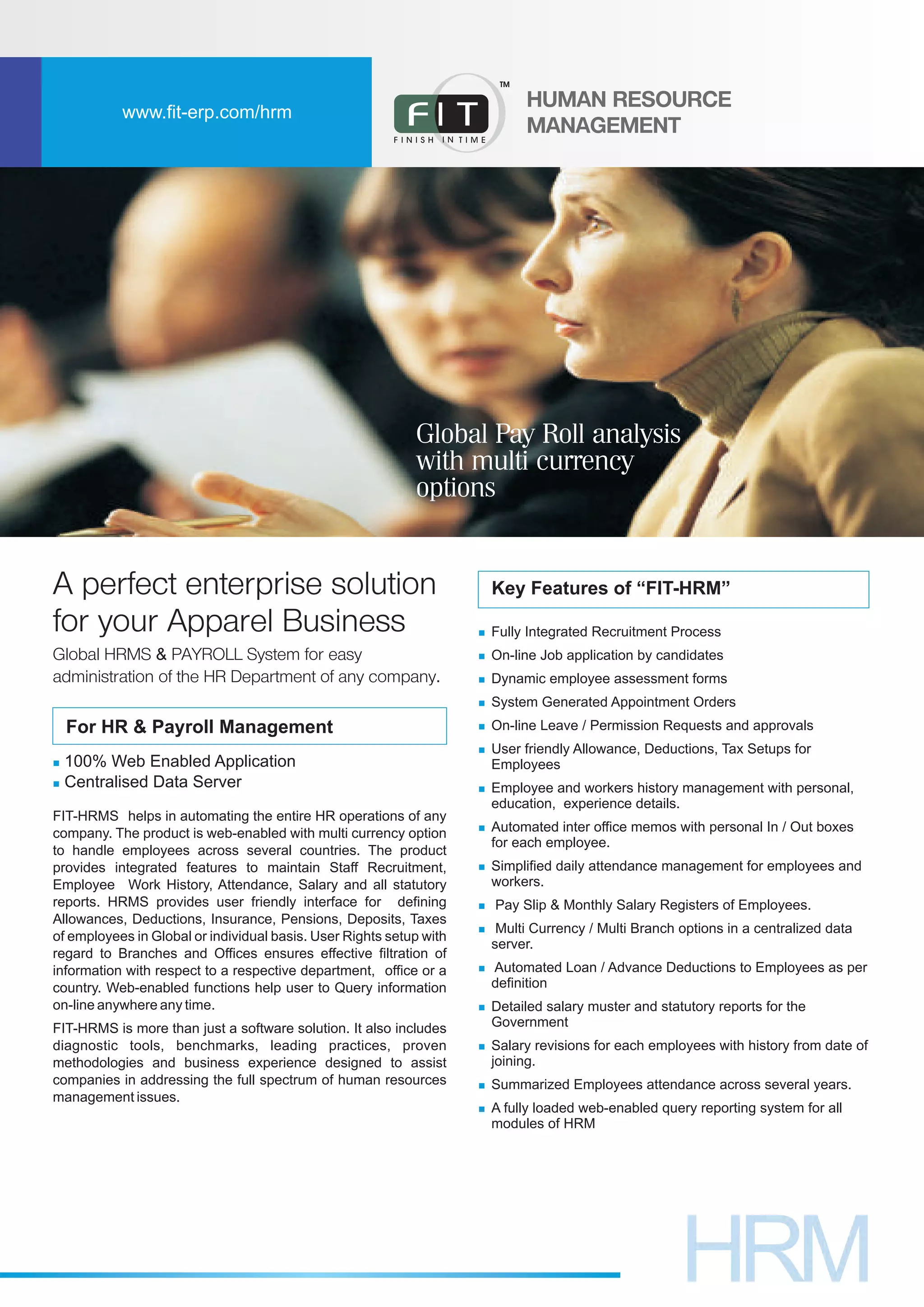 n
n
n
n
n
n
n
n
n
n
n
n
n
n
n
n
Fully Integrated Recruitment Process
On-line Job application by candidates
Dynamic employee assessment forms
System Generated Appointment Orders
On-line Leave / Permission Requests and approvals
User friendly Allowance, Deductions, Tax Setups for
Employees
Employee and workers history management with personal,
education, experience details.
Automated inter office memos with personal In / Out boxes
for each employee.
Simplified daily attendance management for employees and
workers.
Pay Slip & Monthly Salary Registers of Employees.
Multi Currency / Multi Branch options in a centralized data
server.
Automated Loan / Advance Deductions to Employees as per
definition
Detailed salary muster and statutory reports for the
Government
Salary revisions for each employees with history from date of
joining.
Summarized Employees attendance across several years.
A fully loaded web-enabled query reporting system for all
modules of HRM
Key Features of “FIT-HRM”
FIT-HRMS helps in automating the entire HR operations of any
company. The product is web-enabled with multi currency option
to handle employees across several countries. The product
provides integrated features to maintain Staff Recruitment,
Employee Work History, Attendance, Salary and all statutory
reports. HRMS provides user friendly interface for defining
Allowances, Deductions, Insurance, Pensions, Deposits, Taxes
of employees in Global or individual basis. User Rights setup with
regard to Branches and Offices ensures effective filtration of
information with respect to a respective department, office or a
country. Web-enabled functions help user to Query information
on-line anywhere any time.
FIT-HRMS is more than just a software solution. It also includes
diagnostic tools, benchmarks, leading practices, proven
methodologies and business experience designed to assist
companies in addressing the full spectrum of human resources
management issues.
A perfect enterprise solution
for your Apparel Business
For HR & Payroll Management
n
n
100% Web Enabled Application
Centralised Data Server
Global HRMS & PAYROLL System for easy
administration of the HR Department of any company.
www.fit-erp.com/hrm
HUMAN
MANAGEMENT
RESOURCE
TM
Global Pay Roll analysis
with multi currency
options
 