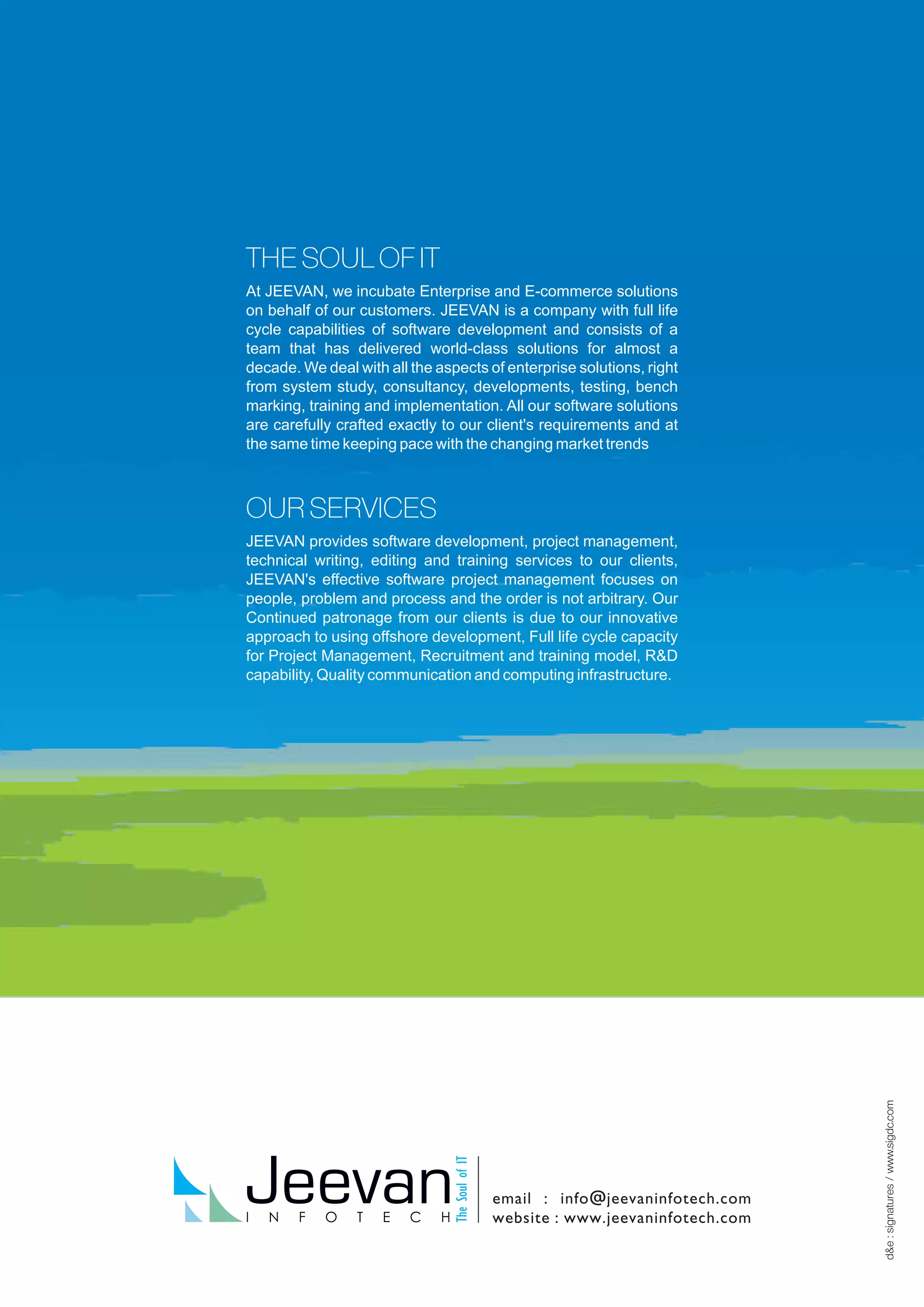 THE SOUL OF IT
At JEEVAN, we incubate Enterprise and E-commerce solutions
on behalf of our customers. JEEVAN is a company with full life
cycle capabilities of software development and consists of a
team that has delivered world-class solutions for almost a
decade. We deal with all the aspects of enterprise solutions, right
from system study, consultancy, developments, testing, bench
marking, training and implementation. All our software solutions
are carefully crafted exactly to our client's requirements and at
the same time keeping pace with the changing market trends
OUR SERVICES
JEEVAN provides software development, project management,
technical writing, editing and training services to our clients,
JEEVAN's effective software project management focuses on
people, problem and process and the order is not arbitrary. Our
Continued patronage from our clients is due to our innovative
approach to using offshore development, Full life cycle capacity
for Project Management, Recruitment and training model, R&D
capability, Quality communication and computing infrastructure.
 