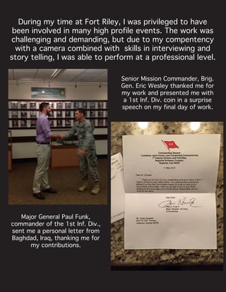 During my time at Fort Riley, I was privileged to have
been involved in many high profile events. The work was
challenging and demanding, but due to my compentency
with a camera combined with skills in interviewing and
story telling, I was able to perform at a professional level.
Senior Mission Commander, Brig.
Gen. Eric Wesley thanked me for
my work and presented me with
a 1st Inf. Div. coin in a surprise
speech on my final day of work.
Major General Paul Funk,
commander of the 1st Inf. Div.,
sent me a personal letter from
Baghdad, Iraq, thanking me for
my contributions.
 
