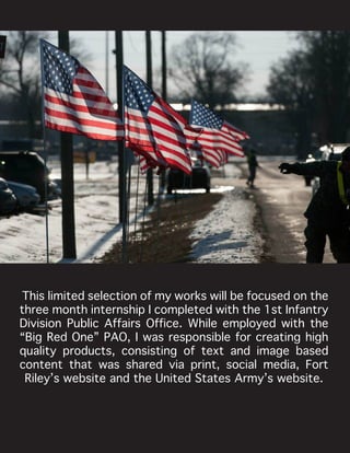 This limited selection of my works will be focused on the
three month internship I completed with the 1st Infantry
Division Public Affairs Office. While employed with the
“Big Red One” PAO, I was responsible for creating high
quality products, consisting of text and image based
content that was shared via print, social media, Fort
Riley’s website and the United States Army’s website.
 