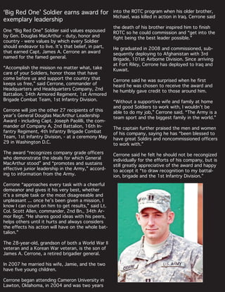 ‘Big Red One’ Soldier earns award for
exemplary leadership
One “Big Red One” Soldier said values espoused
by Gen. Douglas MacArthur - duty, honor and
country - were values by which every Soldier
should endeavor to live. It’s that belief, in part,
that earned Capt. James A. Cerrone an award
named for the famed general.
“Accomplish the misison no matter what, take
care of your Soldiers, honor those that have
come before us and support the country that
keeps us free,” said Cerrone, commander of
Headquarters and Headquarters Company, 2nd
Battalion, 34th Armored Regiment, 1st Armored
Brigade Combat Team, 1st Infantry Division.
Cerrone will join the other 27 recipients of this
year’s General Douglas MacArthur Leadership
Award - including Capt. Joseph Paolilli, the com-
mander of Company A, 2nd Battalion, 16th In-
fantry Regiment, 4th Infantry Brigade Combat
Team, 1st Infantry Division, - at a ceremony May
29 in Washington D.C.
The award “recognizes company grade officers
who demonstrate the ideals for which General
MacArthur stood” and “promotes and sustains
effective junior leadership in the Army,” accord-
ing to information from the Army.
Cerrone “approaches every task with a cheerful
demeanor and gives it his very best, whether
it’s a simple task or the most disagreeable and
unpleasant ... once he’s been given a mission, I
know I can count on him to get results,” said Lt.
Col. Scott Allen, commander, 2nd Bn., 34th Ar-
mor Regt. “He shares good ideas with his peers,
helps others until it hurts and always considers
the effects his action will have on the whole bat-
talion.”
The 28-year-old, grandson of both a World War II
veteran and a Korean War veteran, is the son of
James A. Cerrone, a retired brigadier general.
In 2007 he married his wife, Jamie, and the two
have five young children.
Cerrone began attending Cameron University in
Lawton, Oklahoma, in 2004 and was two years
into the ROTC program when his older brother,
Michael, was killed in action in Iraq. Cerrone said
the death of his brother inspired him to finish
ROTC so he could commission and “get into the
fight being the best leader possible.”
He graduated in 2008 and commissioned, sub-
sequently deploying to Afghanistan with 3rd
Brigade, 101st Airborne Division. Since arriving
at Fort Riley, Cerrone has deployed to Iraq and
Kuwait.
Cerrone said he was surprised when he first
heard he was chosen to receive the award and
he humbly gave credit to those around him.
“Without a supportive wife and family at home
and good Soldiers to work with, I wouldn’t be
able to do my job,” Cerrone said. “The Army is a
team sport and the biggest family in the world.”
The captain further praised the men and women
of his company, saying he has “been blessed to
have great Soldirs and noncommissioned officers
to work with.”
Cerrone said he felt he should not be recongized
individually for the efforts of his company, but is
still greatly appreciative of the award and happy
to accept it “to draw recognition to my battal-
ion, brigade and the 1st Infantry Division.”
 
