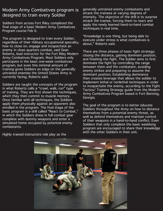 Modern Army Combatives program is
designed to train every Soldier
Soldiers from across Fort Riley completed the
final stage of a basic Modern Army Combatives
Program course Feb 6.
The program is designed to train every Soldier,
regardless of their military occupational specialty,
how to close on, engage and incapacitate an
enemy in close quarters combat, said Sean
Roberts, lead instructor for the Fort Riley Modern
Army Combatives Program. Most Soldiers only
participate in the basic one-week combatives
program, but even this minimal amount of
training gives Soldiers an edge on the generally
untrained enemies the United States Army is
currently facing, Roberts said.
Soldiers are taught the concepts of the program
in what Roberts calls a “crawl, walk, run” type
of training. They are first shown the techniques,
which they then commit to muscle memory.
Once familiar with all techniques, the Soldiers
apply them physically against an opponent also
enrolled in the program. The final stage of the
basic program is a drill called “React to Combat,”
in which the Soldiers dress in full combat gear
complete with dummy weapons and enter a
simulated home occupied by potential enemy
combatants.
Highly trained instructors role play as the
generally untrained enemy combatants and
attack the trainees at varying degrees of
intensity. The objective of the drill is to surprise
attack the trainee, forcing them to react and
apply the newly learned hand-to-hand combat
techniques in real time.
“Knowledge is one thing, but being able to
execute under stress is what combatives is
about,” Roberts said.
There are three phases of basic fight strategy:
closing the distance, gaining dominant position,
and finishing the fight. The Soldier aims to first
dominate the fight by controlling the range
between them and the combatant, avoiding
enemy strikes and preparing to assume the
dominant position. Establishing dominance
then creates leverage that allows the soldier to
implement lethal or nonlethal techniques in order
to incapacitate the enemy, according to the Fight
Tactics/ Training Strategy guide from the Modern
Army Combatives Program based in Fort Benning,
Georgia.
The goal of the program is to better educate
Soldiers throughout the Army on how to distance
themselves from a potential enemy threat, as
well as defend themselves and maintain control
of their weapons in a hand-to-hand conflict. Even
Soldiers that only complete the basic weeklong
program are encouraged to share their knowledge
with the other Soldiers in their unit.
 