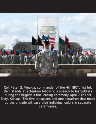 Col. Peter G. Minalga, commander of the 4th IBCT, 1st Inf.
Div., stands at attention following a speech to his Soldiers
during the brigade’s final casing ceremony April 2 at Fort
Riley, Kansas. The five battalions and one squadron that make
up the brigade will case their individual colors in separate
ceremonies.
 
