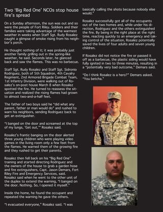 Two ‘Big Red One’ NCOs stop house
fire’s spread
On a Sunday afternoon, the sun was out and so
were the people of Fort Riley. Soldiers and their
families were taking advantage of the warmest
weather in weeks when Staff Sgt. Rudy Rosalez
caught a glimpse of smoke rising from his neigh-
bor’s porch.
He thought nothing of it; it was probably just
another family grilling out in the spring-like
weather, he said. Seconds later, he glanced
back and saw the flames. This was no barbecue.
Staff Sgt. Rudy Rosalez and Staff Sgt. Sidronio
Rodriguez, both of 5th Squadron, 4th Cavalry
Regiment, 2nd Armored Brigade Combat Team,
1st Infantry Division, were walking out of Ro-
salez’s on-post house March 8 when Rosalez
spotted the fire. He turned to reassess the sit-
uation and realized the rising flames had grown
to almost two-and-a-half feet.
The father of two boys said he “did what any
parent, father or man would do” and rushed to
warn his neighbors, sending Rodriguez back to
get an extinguisher.
“I banged on the door and screamed at the top
of my lungs, ‘Get out,’” Rosalez said.
Rosalez’s frantic banging on the door alerted
three young children who were playing video
games in the living room only a few feet from
the flames. He warned them of the growing fire
and they rushed to get their parents.
Rosalez then fell back on his “Big Red One”
training and started directing Rodriguez and
the owners of the house to grab a garden hose
and fire extinguishers, Capt. Jason Demars, Fort
Riley Fire and Emergency Services, said.
Rosalez said when he went to the other unit of
the duplex to extend the warning, “I banged on
the door. Nothing. So, I opened it myself.”
Inside the home, he found the occupant and
repeated the warning he gave the others.
“I evacuated everyone,” Rosalez said. “I was
basically calling the shots because nobody else
would.”
Rosalez successfully got all of the occupants
out of the two homes and, while under his di-
rection, Rodriguez and the others extinguished
the fire. By being in the right place at the right
time, reacting quickly to an emergency and tak-
ing control of the situation, Rosalez potentially
saved the lives of four adults and seven young
children.
If Rosalez did not notice the fire or passed it
off as a barbecue, the plastic siding would have
fully ignited in two to three minutes, resulting in
a “potentially very bad outcome,” Demars said.
“Do I think Rosalez is a hero?” Demars asked.
“You betcha.”
 