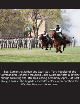 Spc. Samantha Jordan and Staff Sgt. Tory Peoples of the
Commanding General’s Mounted Color Guard perform a cavalry
charge following the 4th IBCT casing ceremony April 2 at Fort
Riley, Kansas. The brigade cased it’s colors in preparation for
it’s deactivation this summer.
 